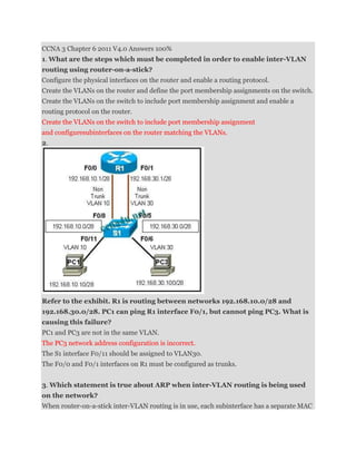 CCNA 3 Chapter 6 2011 V4.0 Answers 100%
1. What are the steps which must be completed in order to enable inter-VLAN
routing using router-on-a-stick?
Configure the physical interfaces on the router and enable a routing protocol.
Create the VLANs on the router and define the port membership assignments on the switch.
Create the VLANs on the switch to include port membership assignment and enable a
routing protocol on the router.
Create the VLANs on the switch to include port membership assignment
and configuresubinterfaces on the router matching the VLANs.
2.




Refer to the exhibit. R1 is routing between networks 192.168.10.0/28 and
192.168.30.0/28. PC1 can ping R1 interface F0/1, but cannot ping PC3. What is
causing this failure?
PC1 and PC3 are not in the same VLAN.
The PC3 network address configuration is incorrect.
The S1 interface F0/11 should be assigned to VLAN30.
The F0/0 and F0/1 interfaces on R1 must be configured as trunks.


3. Which statement is true about ARP when inter-VLAN routing is being used
on the network?
When router-on-a-stick inter-VLAN routing is in use, each subinterface has a separate MAC
 