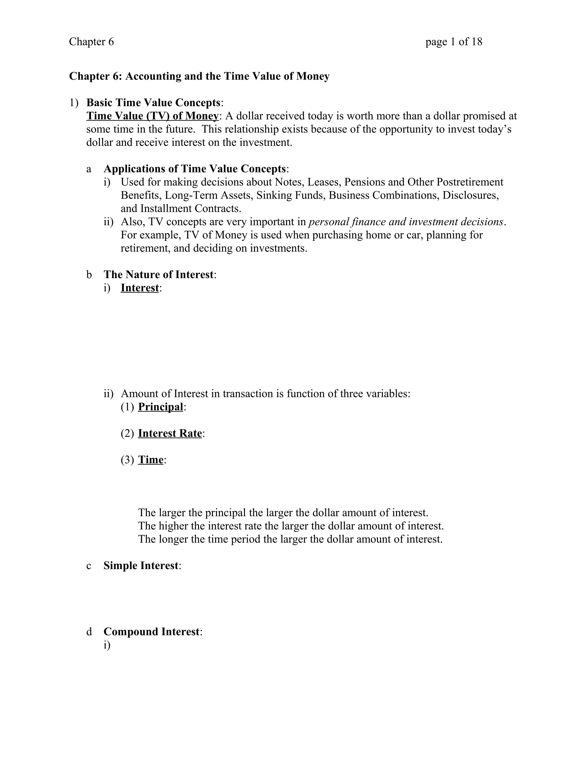 Chapter 6 page 1 of 18 
Chapter 6: Accounting and the Time Value of Money 
1) Basic Time Value Concepts: 
Time Value (TV) of Money: A dollar received today is worth more than a dollar promised at 
some time in the future. This relationship exists because of the opportunity to invest today’s 
dollar and receive interest on the investment. 
a Applications of Time Value Concepts: 
i) Used for making decisions about Notes, Leases, Pensions and Other Postretirement 
Benefits, Long-Term Assets, Sinking Funds, Business Combinations, Disclosures, 
and Installment Contracts. 
ii) Also, TV concepts are very important in personal finance and investment decisions. 
For example, TV of Money is used when purchasing home or car, planning for 
retirement, and deciding on investments. 
b The Nature of Interest: 
i) Interest : 
ii) Amount of Interest in transaction is function of three variables: 
(1) Principal : 
(2) Interest Rate : 
(3) Time : 
The larger the principal the larger the dollar amount of interest. 
The higher the interest rate the larger the dollar amount of interest. 
The longer the time period the larger the dollar amount of interest. 
c Simple Interest: 
d Compound Interest: 
i) 
 