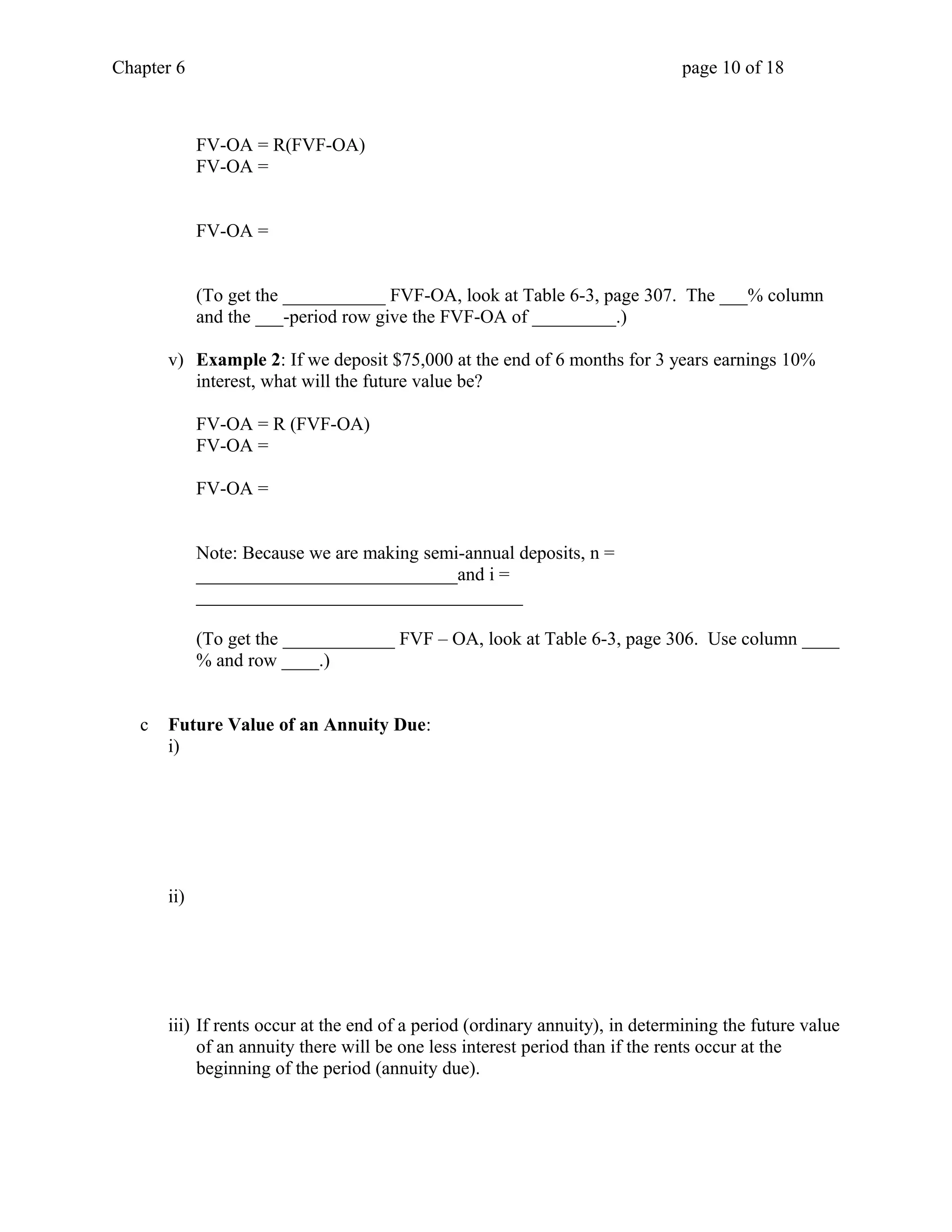 Chapter 6 page 10 of 18 
FV-OA = R(FVF-OA) 
FV-OA = 
FV-OA = 
(To get the ___________ FVF-OA, look at Table 6-3, page 307. The ___% column 
and the ___-period row give the FVF-OA of _________.) 
v) Example 2: If we deposit $75,000 at the end of 6 months for 3 years earnings 10% 
interest, what will the future value be? 
FV-OA = R (FVF-OA) 
FV-OA = 
FV-OA = 
Note: Because we are making semi-annual deposits, n = 
____________________________and i = 
___________________________________ 
(To get the ____________ FVF – OA, look at Table 6-3, page 306. Use column ____ 
% and row ____.) 
c Future Value of an Annuity Due: 
i) 
ii) 
iii) If rents occur at the end of a period (ordinary annuity), in determining the future value 
of an annuity there will be one less interest period than if the rents occur at the 
beginning of the period (annuity due). 
 