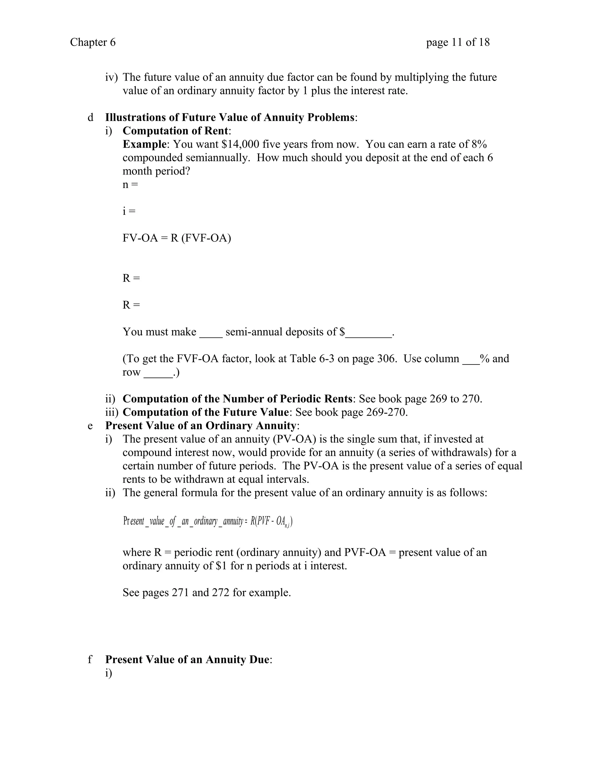 Chapter 6 page 11 of 18 
iv) The future value of an annuity due factor can be found by multiplying the future 
value of an ordinary annuity factor by 1 plus the interest rate. 
d Illustrations of Future Value of Annuity Problems: 
i) Computation of Rent: 
Example: You want $14,000 five years from now. You can earn a rate of 8% 
compounded semiannually. How much should you deposit at the end of each 6 
month period? 
n = 
i = 
FV-OA = R (FVF-OA) 
R = 
R = 
You must make ____ semi-annual deposits of $________. 
(To get the FVF-OA factor, look at Table 6-3 on page 306. Use column ___% and 
row _____.) 
ii) Computation of the Number of Periodic Rents: See book page 269 to 270. 
iii) Computation of the Future Value: See book page 269-270. 
e Present Value of an Ordinary Annuity: 
i) The present value of an annuity (PV-OA) is the single sum that, if invested at 
compound interest now, would provide for an annuity (a series of withdrawals) for a 
certain number of future periods. The PV-OA is the present value of a series of equal 
rents to be withdrawn at equal intervals. 
ii) The general formula for the present value of an ordinary annuity is as follows: 
Pr _ _ _ _ _ ( ) n,i esent value of an ordinary annuity = R PVF - OA 
where R = periodic rent (ordinary annuity) and PVF-OA = present value of an 
ordinary annuity of $1 for n periods at i interest. 
See pages 271 and 272 for example. 
f Present Value of an Annuity Due: 
i) 
 