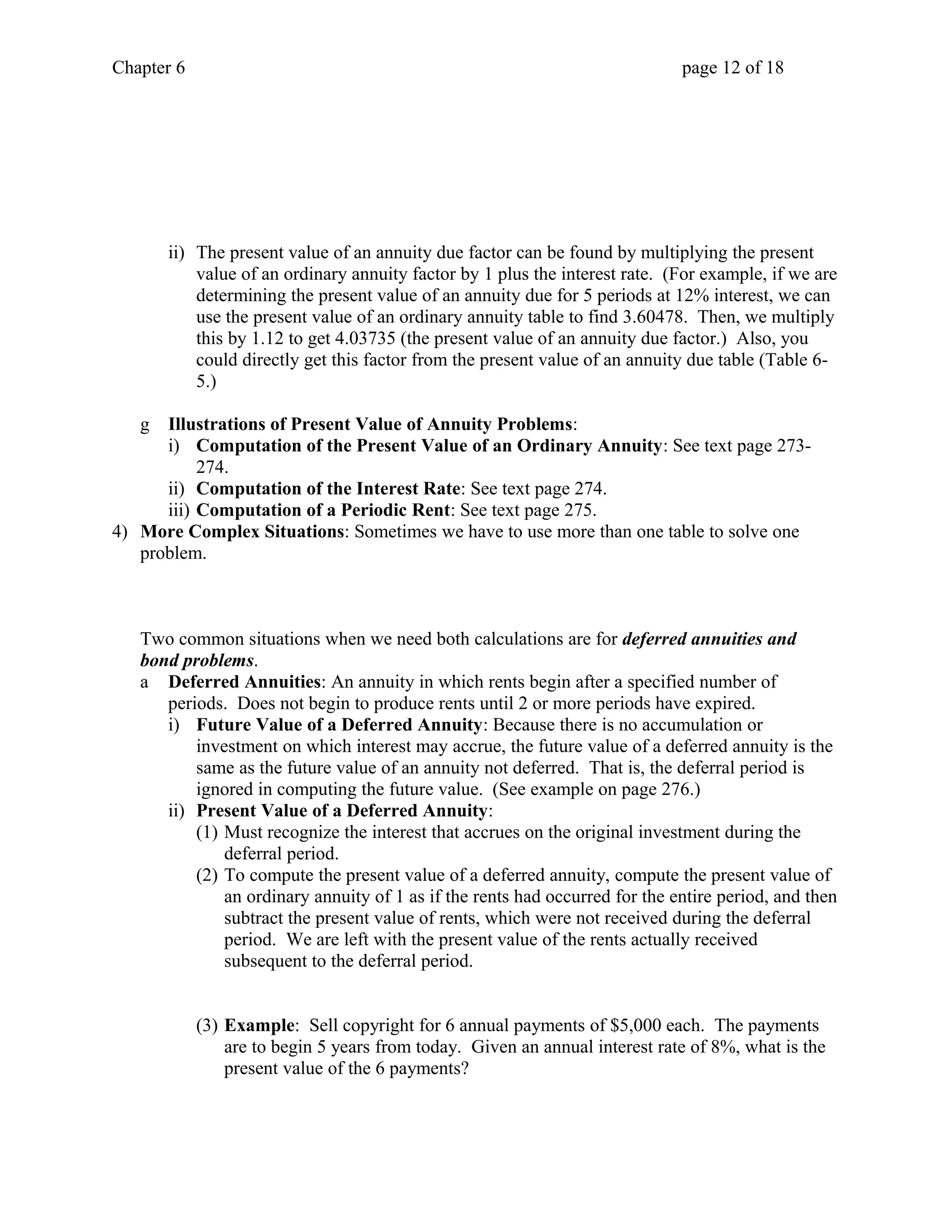 Chapter 6 page 12 of 18 
ii) The present value of an annuity due factor can be found by multiplying the present 
value of an ordinary annuity factor by 1 plus the interest rate. (For example, if we are 
determining the present value of an annuity due for 5 periods at 12% interest, we can 
use the present value of an ordinary annuity table to find 3.60478. Then, we multiply 
this by 1.12 to get 4.03735 (the present value of an annuity due factor.) Also, you 
could directly get this factor from the present value of an annuity due table (Table 6- 
5.) 
g Illustrations of Present Value of Annuity Problems: 
i) Computation of the Present Value of an Ordinary Annuity: See text page 273- 
274. 
ii) Computation of the Interest Rate: See text page 274. 
iii) Computation of a Periodic Rent: See text page 275. 
4) More Complex Situations: Sometimes we have to use more than one table to solve one 
problem. 
Two common situations when we need both calculations are for deferred annuities and 
bond problems. 
a Deferred Annuities: An annuity in which rents begin after a specified number of 
periods. Does not begin to produce rents until 2 or more periods have expired. 
i) Future Value of a Deferred Annuity: Because there is no accumulation or 
investment on which interest may accrue, the future value of a deferred annuity is the 
same as the future value of an annuity not deferred. That is, the deferral period is 
ignored in computing the future value. (See example on page 276.) 
ii) Present Value of a Deferred Annuity: 
(1) Must recognize the interest that accrues on the original investment during the 
deferral period. 
(2) To compute the present value of a deferred annuity, compute the present value of 
an ordinary annuity of 1 as if the rents had occurred for the entire period, and then 
subtract the present value of rents, which were not received during the deferral 
period. We are left with the present value of the rents actually received 
subsequent to the deferral period. 
(3) Example: Sell copyright for 6 annual payments of $5,000 each. The payments 
are to begin 5 years from today. Given an annual interest rate of 8%, what is the 
present value of the 6 payments? 
 