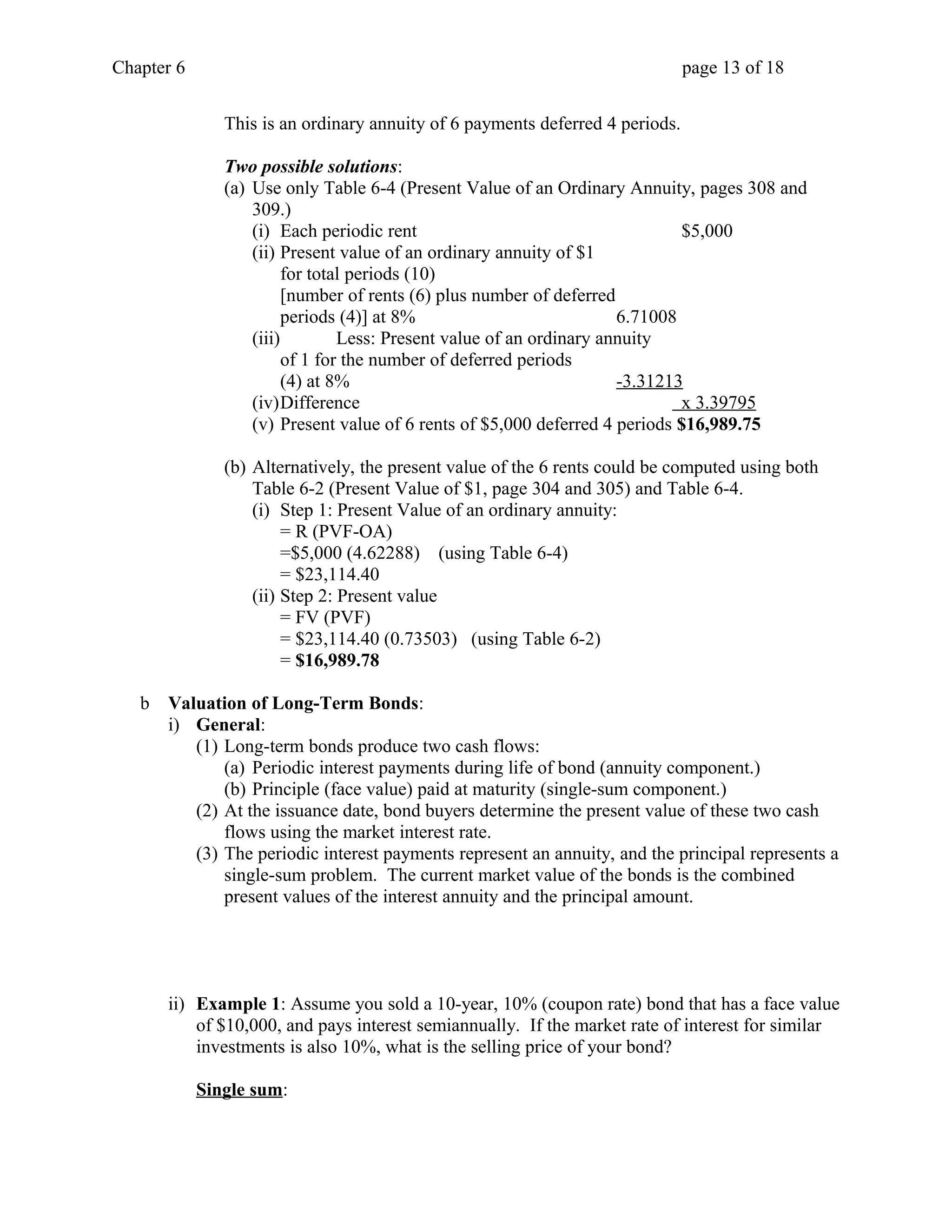 Chapter 6 page 13 of 18 
This is an ordinary annuity of 6 payments deferred 4 periods. 
Two possible solutions: 
(a) Use only Table 6-4 (Present Value of an Ordinary Annuity, pages 308 and 
309.) 
(i) Each periodic rent $5,000 
(ii) Present value of an ordinary annuity of $1 
for total periods (10) 
[number of rents (6) plus number of deferred 
periods (4)] at 8% 6.71008 
(iii) Less: Present value of an ordinary annuity 
of 1 for the number of deferred periods 
(4) at 8% -3.31213 
(iv)Difference x 3.39795 
(v) Present value of 6 rents of $5,000 deferred 4 periods $16,989.75 
(b) Alternatively, the present value of the 6 rents could be computed using both 
Table 6-2 (Present Value of $1, page 304 and 305) and Table 6-4. 
(i) Step 1: Present Value of an ordinary annuity: 
= R (PVF-OA) 
=$5,000 (4.62288) (using Table 6-4) 
= $23,114.40 
(ii) Step 2: Present value 
= FV (PVF) 
= $23,114.40 (0.73503) (using Table 6-2) 
= $16,989.78 
b Valuation of Long-Term Bonds: 
i) General: 
(1) Long-term bonds produce two cash flows: 
(a) Periodic interest payments during life of bond (annuity component.) 
(b) Principle (face value) paid at maturity (single-sum component.) 
(2) At the issuance date, bond buyers determine the present value of these two cash 
flows using the market interest rate. 
(3) The periodic interest payments represent an annuity, and the principal represents a 
single-sum problem. The current market value of the bonds is the combined 
present values of the interest annuity and the principal amount. 
ii) Example 1: Assume you sold a 10-year, 10% (coupon rate) bond that has a face value 
of $10,000, and pays interest semiannually. If the market rate of interest for similar 
investments is also 10%, what is the selling price of your bond? 
Single sum: 
 