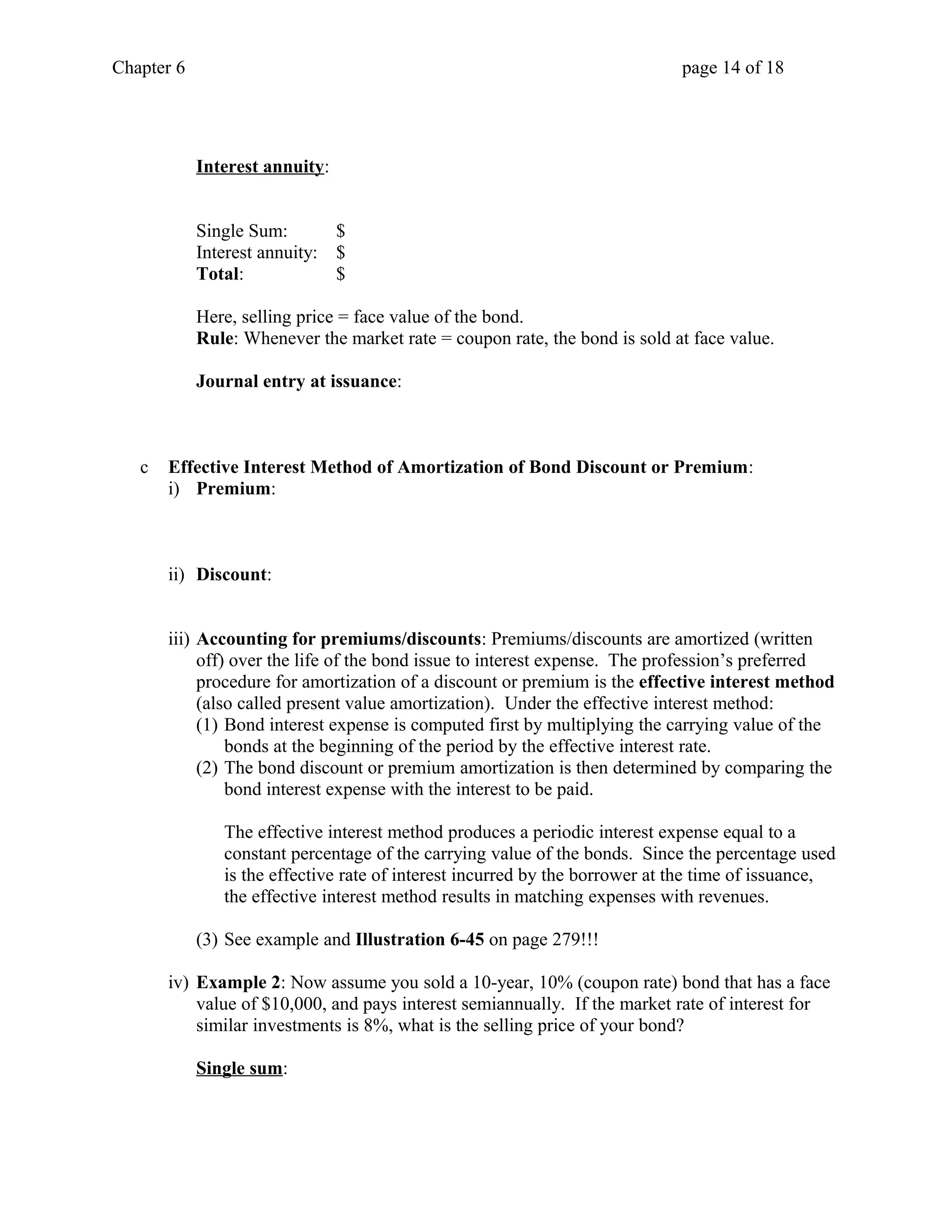 Chapter 6 page 14 of 18 
Interest annuity: 
Single Sum: $ 
Interest annuity: $ 
Total: $ 
Here, selling price = face value of the bond. 
Rule: Whenever the market rate = coupon rate, the bond is sold at face value. 
Journal entry at issuance: 
c Effective Interest Method of Amortization of Bond Discount or Premium: 
i) Premium: 
ii) Discount: 
iii) Accounting for premiums/discounts: Premiums/discounts are amortized (written 
off) over the life of the bond issue to interest expense. The profession’s preferred 
procedure for amortization of a discount or premium is the effective interest method 
(also called present value amortization). Under the effective interest method: 
(1) Bond interest expense is computed first by multiplying the carrying value of the 
bonds at the beginning of the period by the effective interest rate. 
(2) The bond discount or premium amortization is then determined by comparing the 
bond interest expense with the interest to be paid. 
The effective interest method produces a periodic interest expense equal to a 
constant percentage of the carrying value of the bonds. Since the percentage used 
is the effective rate of interest incurred by the borrower at the time of issuance, 
the effective interest method results in matching expenses with revenues. 
(3) See example and Illustration 6-45 on page 279!!! 
iv) Example 2: Now assume you sold a 10-year, 10% (coupon rate) bond that has a face 
value of $10,000, and pays interest semiannually. If the market rate of interest for 
similar investments is 8%, what is the selling price of your bond? 
Single sum: 
 