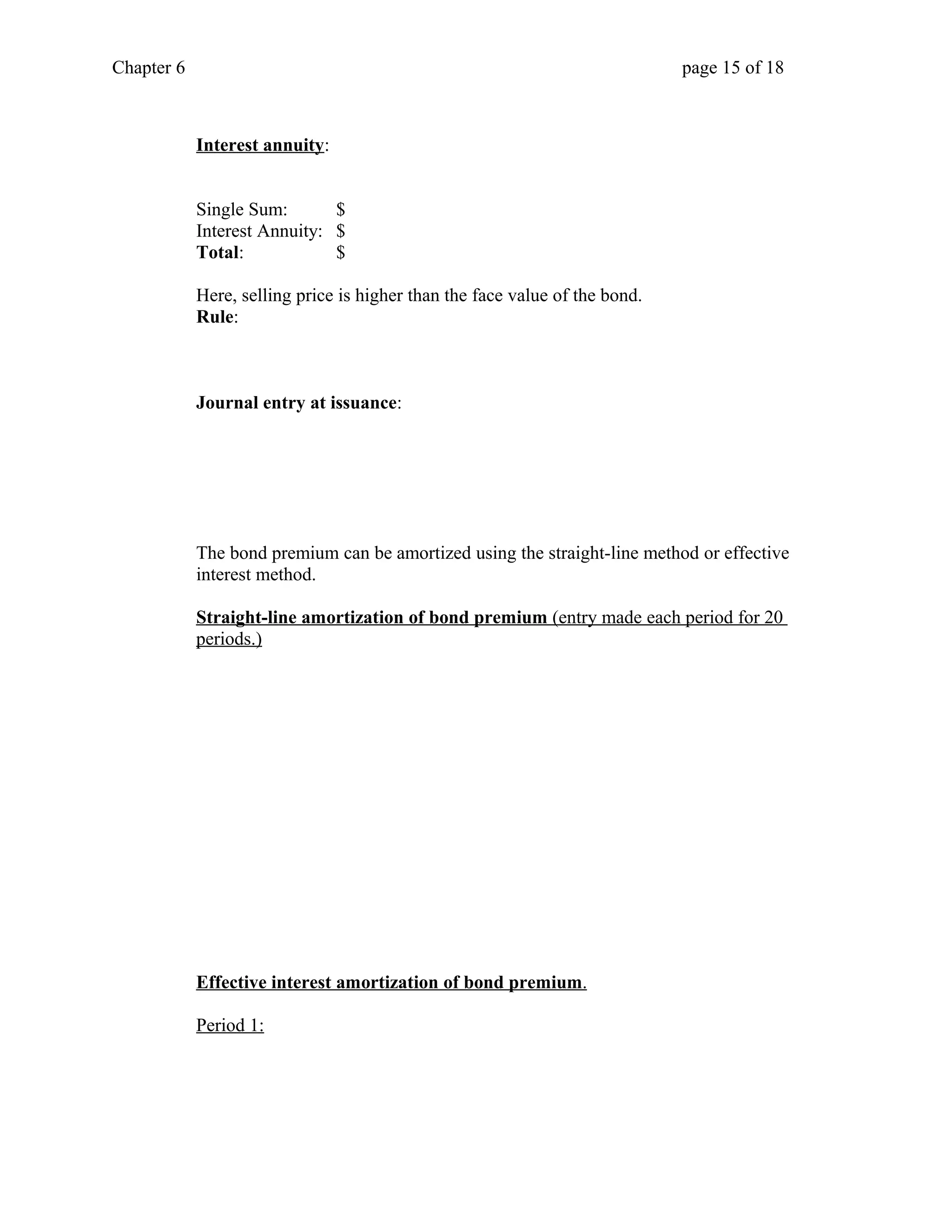 Chapter 6 page 15 of 18 
Interest annuity: 
Single Sum: $ 
Interest Annuity: $ 
Total: $ 
Here, selling price is higher than the face value of the bond. 
Rule: 
Journal entry at issuance: 
The bond premium can be amortized using the straight-line method or effective 
interest method. 
Straight-line amortization of bond premium (entry made each period for 20 
periods.) 
Effective interest amortization of bond premium . 
Period 1: 
 