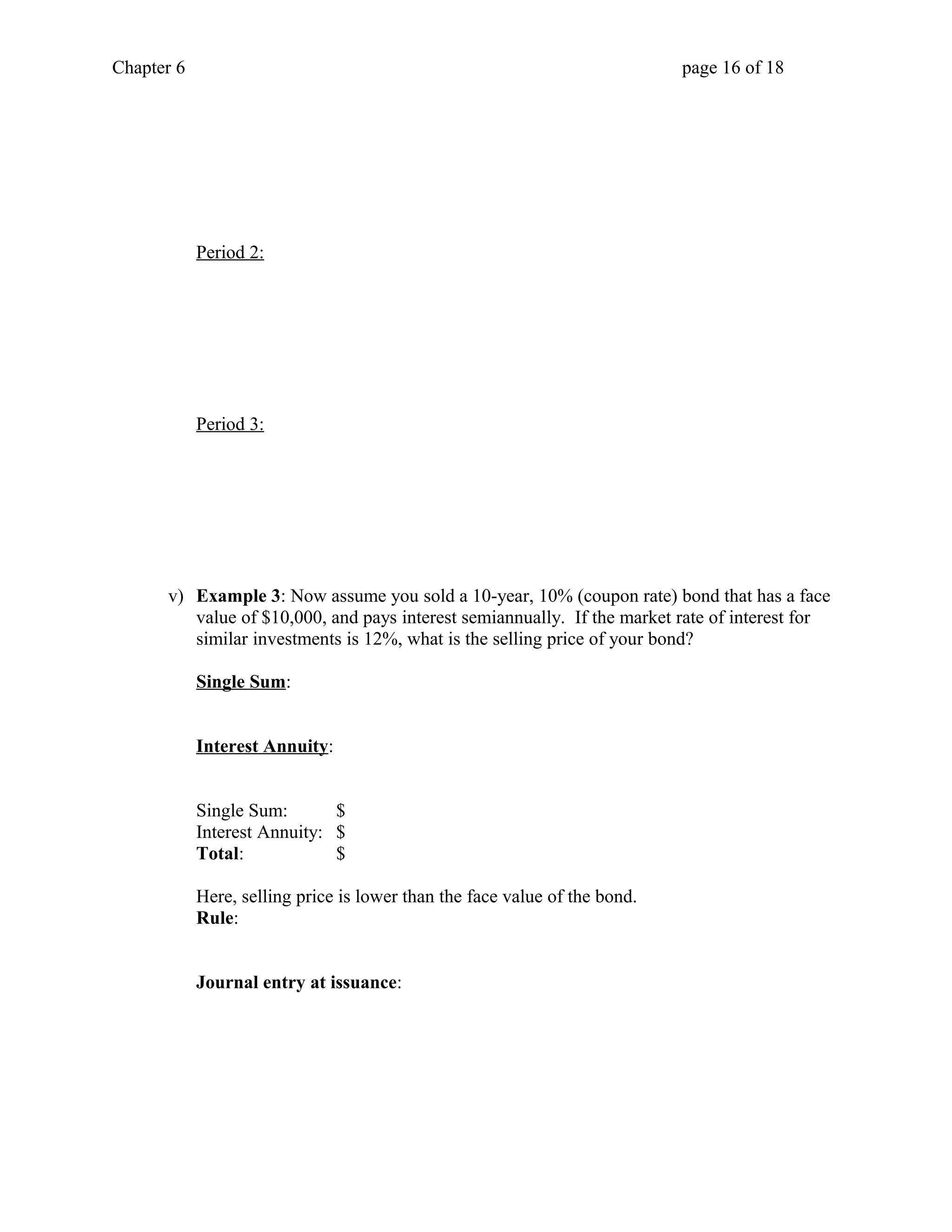Chapter 6 page 16 of 18 
Period 2: 
Period 3: 
v) Example 3: Now assume you sold a 10-year, 10% (coupon rate) bond that has a face 
value of $10,000, and pays interest semiannually. If the market rate of interest for 
similar investments is 12%, what is the selling price of your bond? 
Single Sum: 
Interest Annuity: 
Single Sum: $ 
Interest Annuity: $ 
Total: $ 
Here, selling price is lower than the face value of the bond. 
Rule: 
Journal entry at issuance: 
 