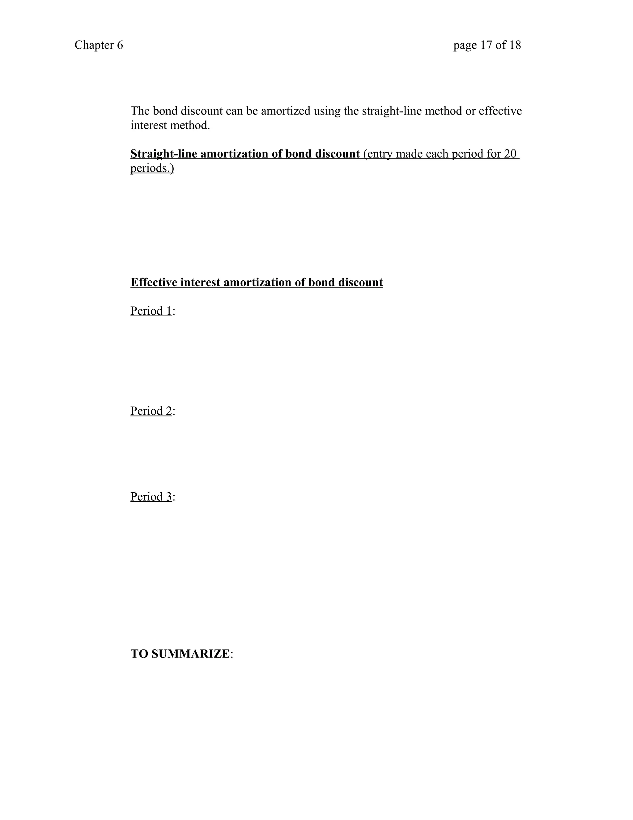 Chapter 6 page 17 of 18 
The bond discount can be amortized using the straight-line method or effective 
interest method. 
Straight-line amortization of bond discount (entry made each period for 20 
periods.) 
Effective interest amortization of bond discount 
Period 1: 
Period 2: 
Period 3: 
TO SUMMARIZE: 
 