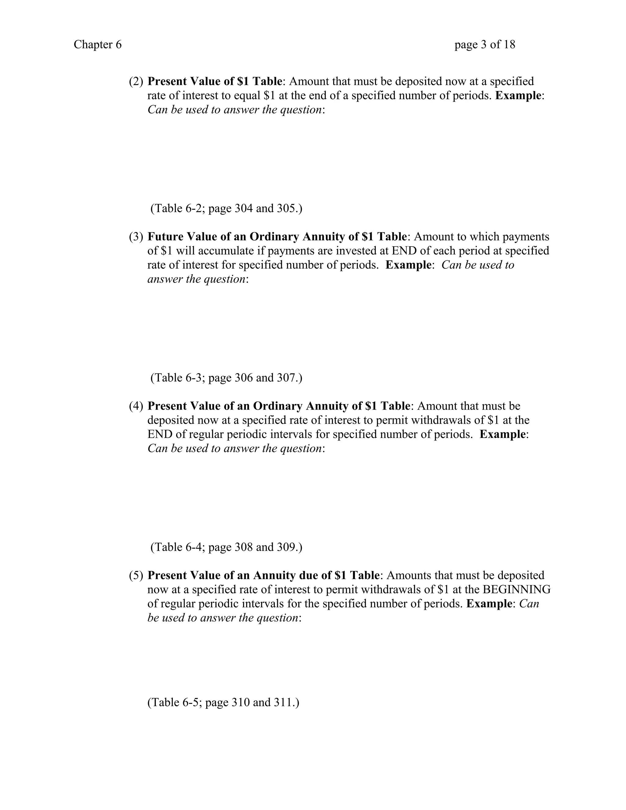 Chapter 6 page 3 of 18 
(2) Present Value of $1 Table: Amount that must be deposited now at a specified 
rate of interest to equal $1 at the end of a specified number of periods. Example: 
Can be used to answer the question: 
(Table 6-2; page 304 and 305.) 
(3) Future Value of an Ordinary Annuity of $1 Table: Amount to which payments 
of $1 will accumulate if payments are invested at END of each period at specified 
rate of interest for specified number of periods. Example: Can be used to 
answer the question: 
(Table 6-3; page 306 and 307.) 
(4) Present Value of an Ordinary Annuity of $1 Table: Amount that must be 
deposited now at a specified rate of interest to permit withdrawals of $1 at the 
END of regular periodic intervals for specified number of periods. Example: 
Can be used to answer the question: 
(Table 6-4; page 308 and 309.) 
(5) Present Value of an Annuity due of $1 Table: Amounts that must be deposited 
now at a specified rate of interest to permit withdrawals of $1 at the BEGINNING 
of regular periodic intervals for the specified number of periods. Example: Can 
be used to answer the question: 
(Table 6-5; page 310 and 311.) 
 