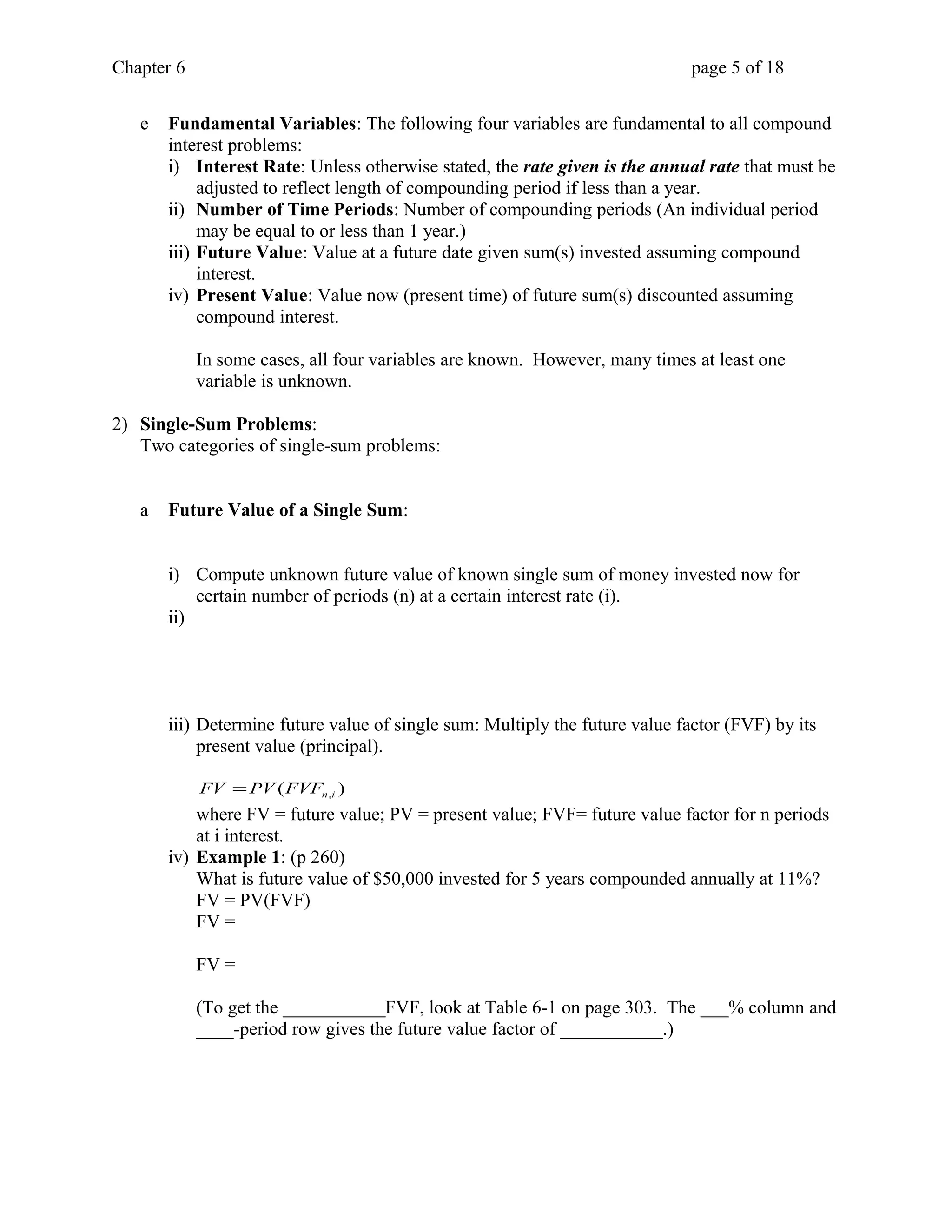 Chapter 6 page 5 of 18 
e Fundamental Variables: The following four variables are fundamental to all compound 
interest problems: 
i) Interest Rate: Unless otherwise stated, the rate given is the annual rate that must be 
adjusted to reflect length of compounding period if less than a year. 
ii) Number of Time Periods: Number of compounding periods (An individual period 
may be equal to or less than 1 year.) 
iii) Future Value: Value at a future date given sum(s) invested assuming compound 
interest. 
iv) Present Value: Value now (present time) of future sum(s) discounted assuming 
compound interest. 
In some cases, all four variables are known. However, many times at least one 
variable is unknown. 
2) Single-Sum Problems: 
Two categories of single-sum problems: 
a Future Value of a Single Sum: 
i) Compute unknown future value of known single sum of money invested now for 
certain number of periods (n) at a certain interest rate (i). 
ii) 
iii) Determine future value of single sum: Multiply the future value factor (FVF) by its 
present value (principal). 
( ) n,i FV =PV FVF 
where FV = future value; PV = present value; FVF= future value factor for n periods 
at i interest. 
iv) Example 1: (p 260) 
What is future value of $50,000 invested for 5 years compounded annually at 11%? 
FV = PV(FVF) 
FV = 
FV = 
(To get the ___________FVF, look at Table 6-1 on page 303. The ___% column and 
____-period row gives the future value factor of ___________.) 
 
