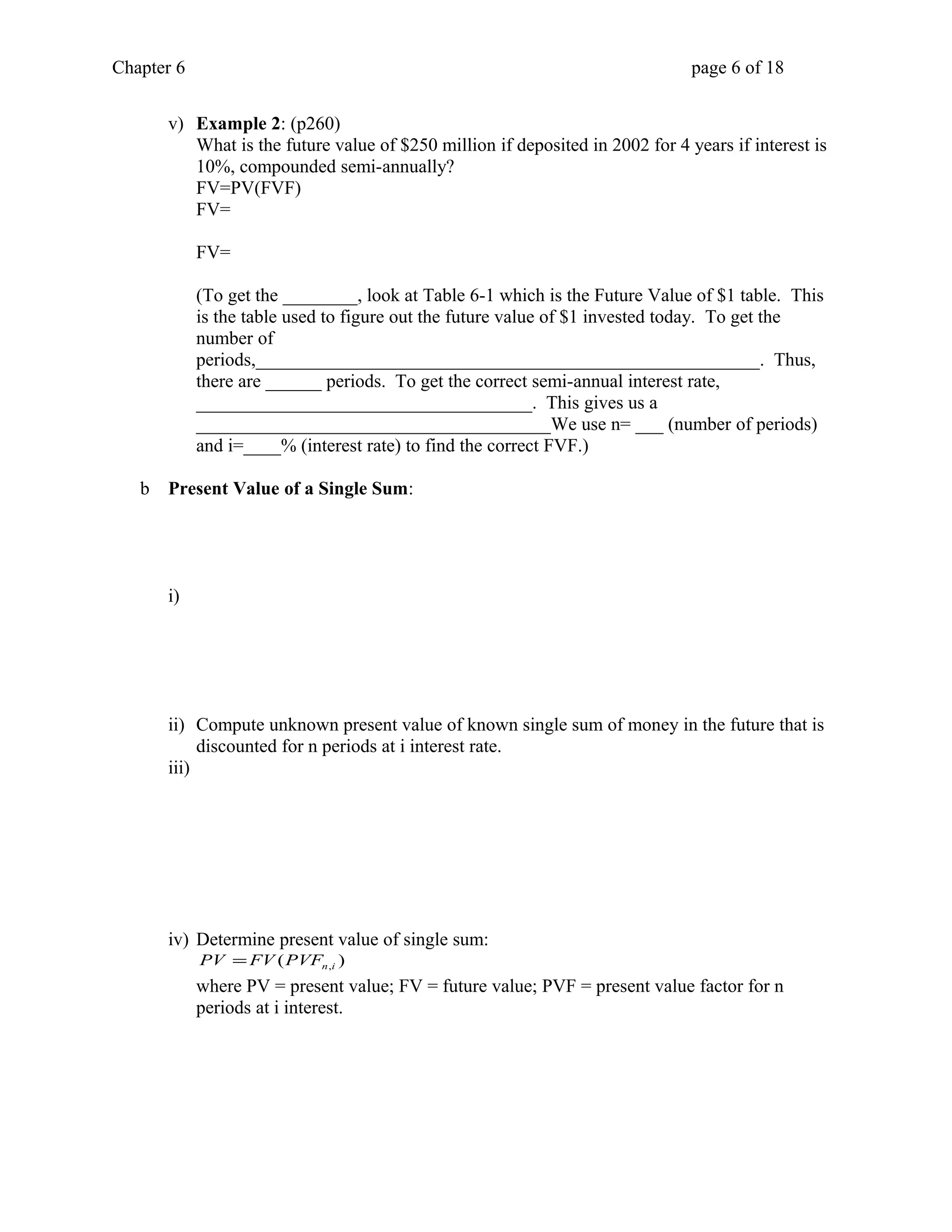 Chapter 6 page 6 of 18 
v) Example 2: (p260) 
What is the future value of $250 million if deposited in 2002 for 4 years if interest is 
10%, compounded semi-annually? 
FV=PV(FVF) 
FV= 
FV= 
(To get the ________, look at Table 6-1 which is the Future Value of $1 table. This 
is the table used to figure out the future value of $1 invested today. To get the 
number of 
periods,______________________________________________________. Thus, 
there are ______ periods. To get the correct semi-annual interest rate, 
____________________________________. This gives us a 
______________________________________We use n= ___ (number of periods) 
and i=____% (interest rate) to find the correct FVF.) 
b Present Value of a Single Sum: 
i) 
ii) Compute unknown present value of known single sum of money in the future that is 
discounted for n periods at i interest rate. 
iii) 
iv) Determine present value of single sum: 
( ) n,i PV =FV PVF 
where PV = present value; FV = future value; PVF = present value factor for n 
periods at i interest. 
 
