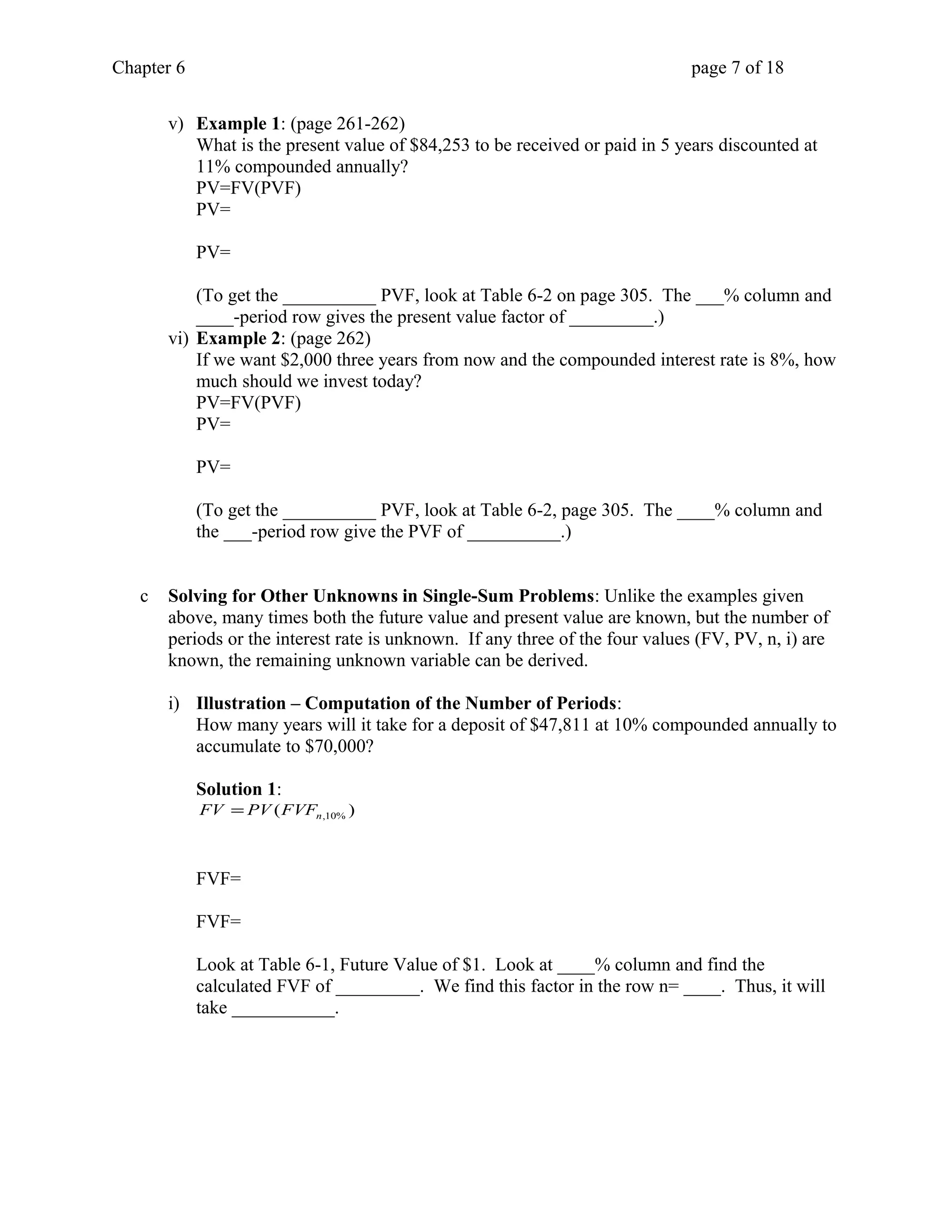 Chapter 6 page 7 of 18 
v) Example 1: (page 261-262) 
What is the present value of $84,253 to be received or paid in 5 years discounted at 
11% compounded annually? 
PV=FV(PVF) 
PV= 
PV= 
(To get the __________ PVF, look at Table 6-2 on page 305. The ___% column and 
____-period row gives the present value factor of _________.) 
vi) Example 2: (page 262) 
If we want $2,000 three years from now and the compounded interest rate is 8%, how 
much should we invest today? 
PV=FV(PVF) 
PV= 
PV= 
(To get the __________ PVF, look at Table 6-2, page 305. The ____% column and 
the ___-period row give the PVF of __________.) 
c Solving for Other Unknowns in Single-Sum Problems: Unlike the examples given 
above, many times both the future value and present value are known, but the number of 
periods or the interest rate is unknown. If any three of the four values (FV, PV, n, i) are 
known, the remaining unknown variable can be derived. 
i) Illustration – Computation of the Number of Periods: 
How many years will it take for a deposit of $47,811 at 10% compounded annually to 
accumulate to $70,000? 
Solution 1: 
( ) n,10% FV = PV FVF 
FVF= 
FVF= 
Look at Table 6-1, Future Value of $1. Look at ____% column and find the 
calculated FVF of _________. We find this factor in the row n= ____. Thus, it will 
take ___________. 
 