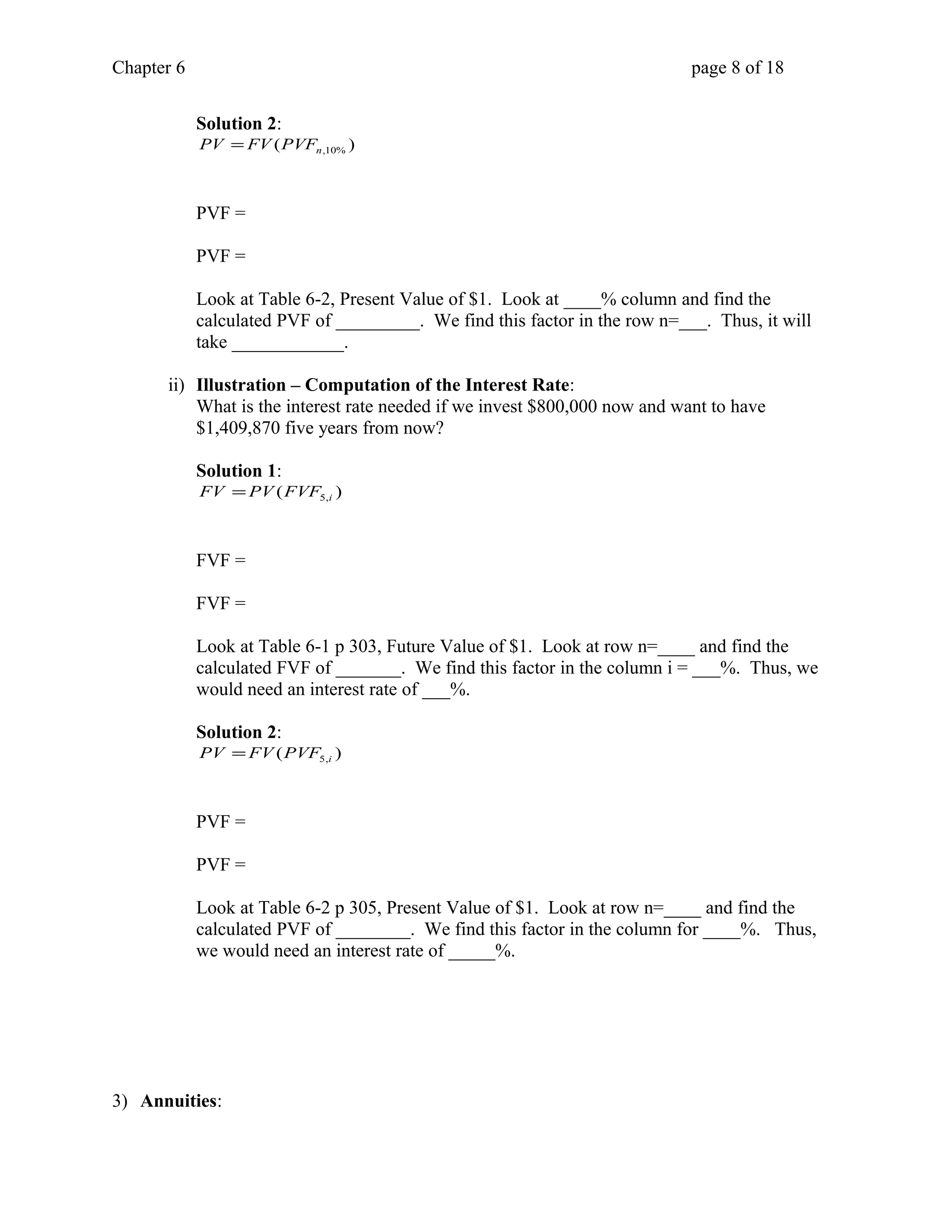 Chapter 6 page 8 of 18 
Solution 2: 
( ) n,10% PV = FV PVF 
PVF = 
PVF = 
Look at Table 6-2, Present Value of $1. Look at ____% column and find the 
calculated PVF of _________. We find this factor in the row n=___. Thus, it will 
take ____________. 
ii) Illustration – Computation of the Interest Rate: 
What is the interest rate needed if we invest $800,000 now and want to have 
$1,409,870 five years from now? 
Solution 1: 
( ) 5,i FV =PV FVF 
FVF = 
FVF = 
Look at Table 6-1 p 303, Future Value of $1. Look at row n=____ and find the 
calculated FVF of _______. We find this factor in the column i = ___%. Thus, we 
would need an interest rate of ___%. 
Solution 2: 
( ) 5,i PV =FV PVF 
PVF = 
PVF = 
Look at Table 6-2 p 305, Present Value of $1. Look at row n=____ and find the 
calculated PVF of ________. We find this factor in the column for ____%. Thus, 
we would need an interest rate of _____%. 
3) Annuities: 
 