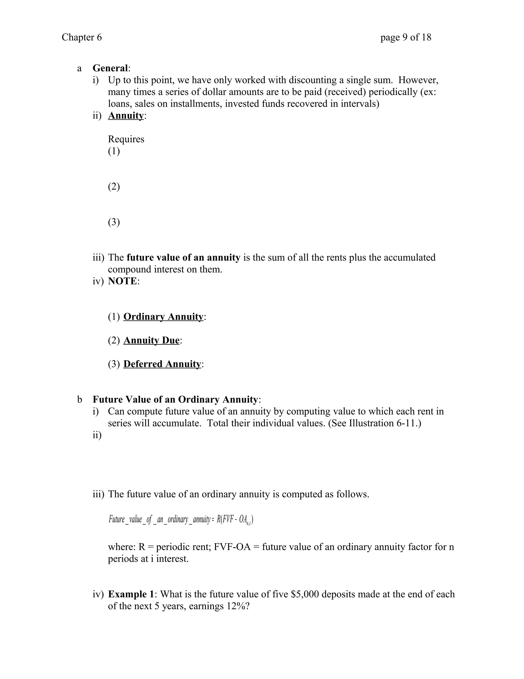 Chapter 6 page 9 of 18 
a General: 
i) Up to this point, we have only worked with discounting a single sum. However, 
many times a series of dollar amounts are to be paid (received) periodically (ex: 
loans, sales on installments, invested funds recovered in intervals) 
ii) Annuity : 
Requires 
(1) 
(2) 
(3) 
iii) The future value of an annuity is the sum of all the rents plus the accumulated 
compound interest on them. 
iv) NOTE: 
(1) Ordinary Annuity : 
(2) Annuity Due : 
(3) Deferred Annuity : 
b Future Value of an Ordinary Annuity: 
i) Can compute future value of an annuity by computing value to which each rent in 
series will accumulate. Total their individual values. (See Illustration 6-11.) 
ii) 
iii) The future value of an ordinary annuity is computed as follows. 
_ _ _ _ _ ( ) n,i Future value of an ordinary annuity = R FVF - OA 
where: R = periodic rent; FVF-OA = future value of an ordinary annuity factor for n 
periods at i interest. 
iv) Example 1: What is the future value of five $5,000 deposits made at the end of each 
of the next 5 years, earnings 12%? 
 