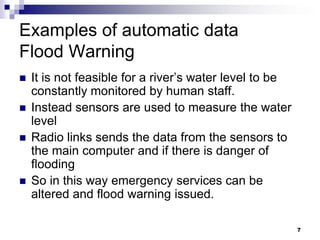 7
Examples of automatic data
Flood Warning
 It is not feasible for a river’s water level to be
constantly monitored by human staff.
 Instead sensors are used to measure the water
level
 Radio links sends the data from the sensors to
the main computer and if there is danger of
flooding
 So in this way emergency services can be
altered and flood warning issued.
 