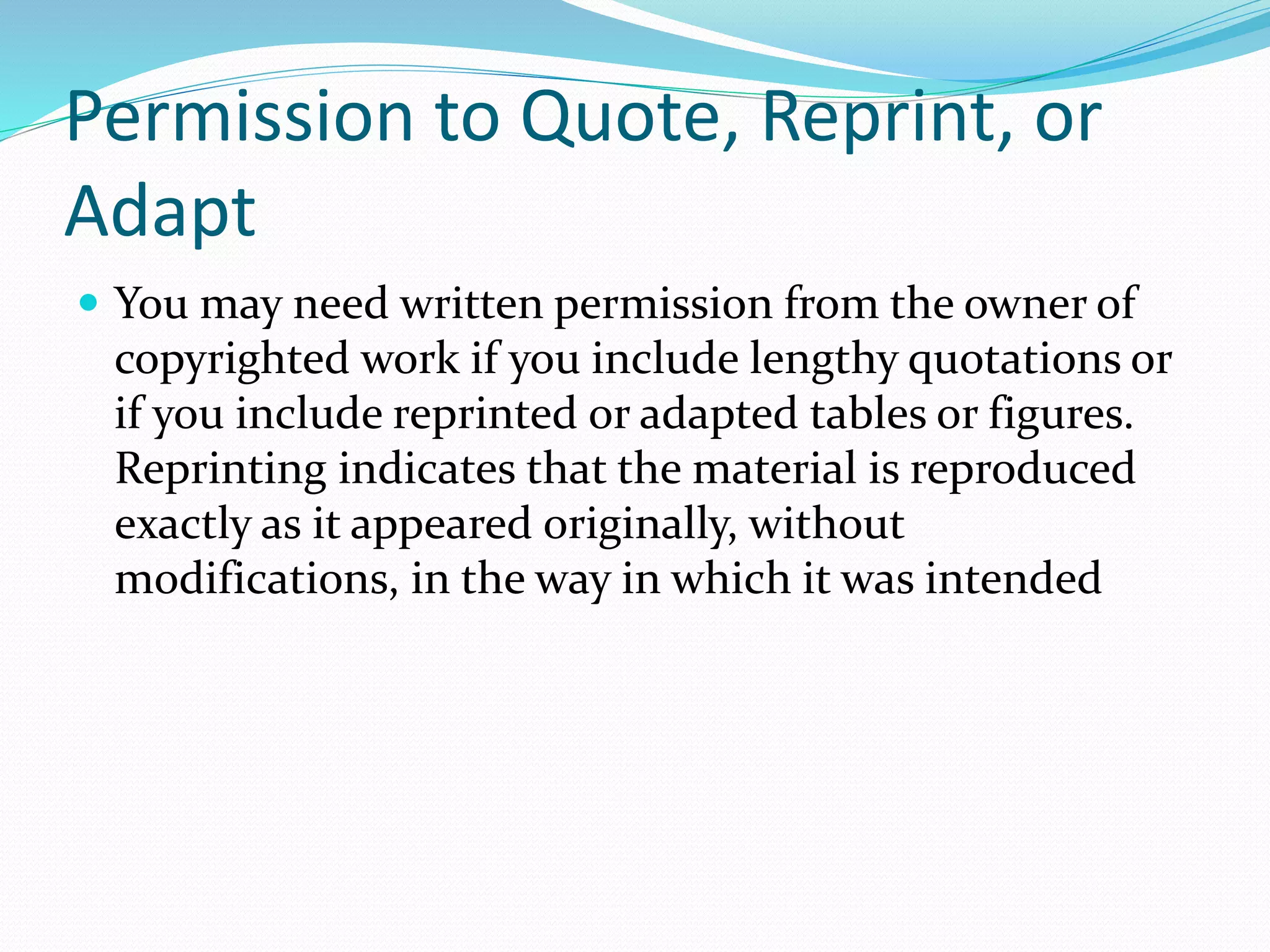 Permission to Quote, Reprint, or
Adapt
 You may need written permission from the owner of
copyrighted work if you include lengthy quotations or
if you include reprinted or adapted tables or figures.
Reprinting indicates that the material is reproduced
exactly as it appeared originally, without
modifications, in the way in which it was intended
 