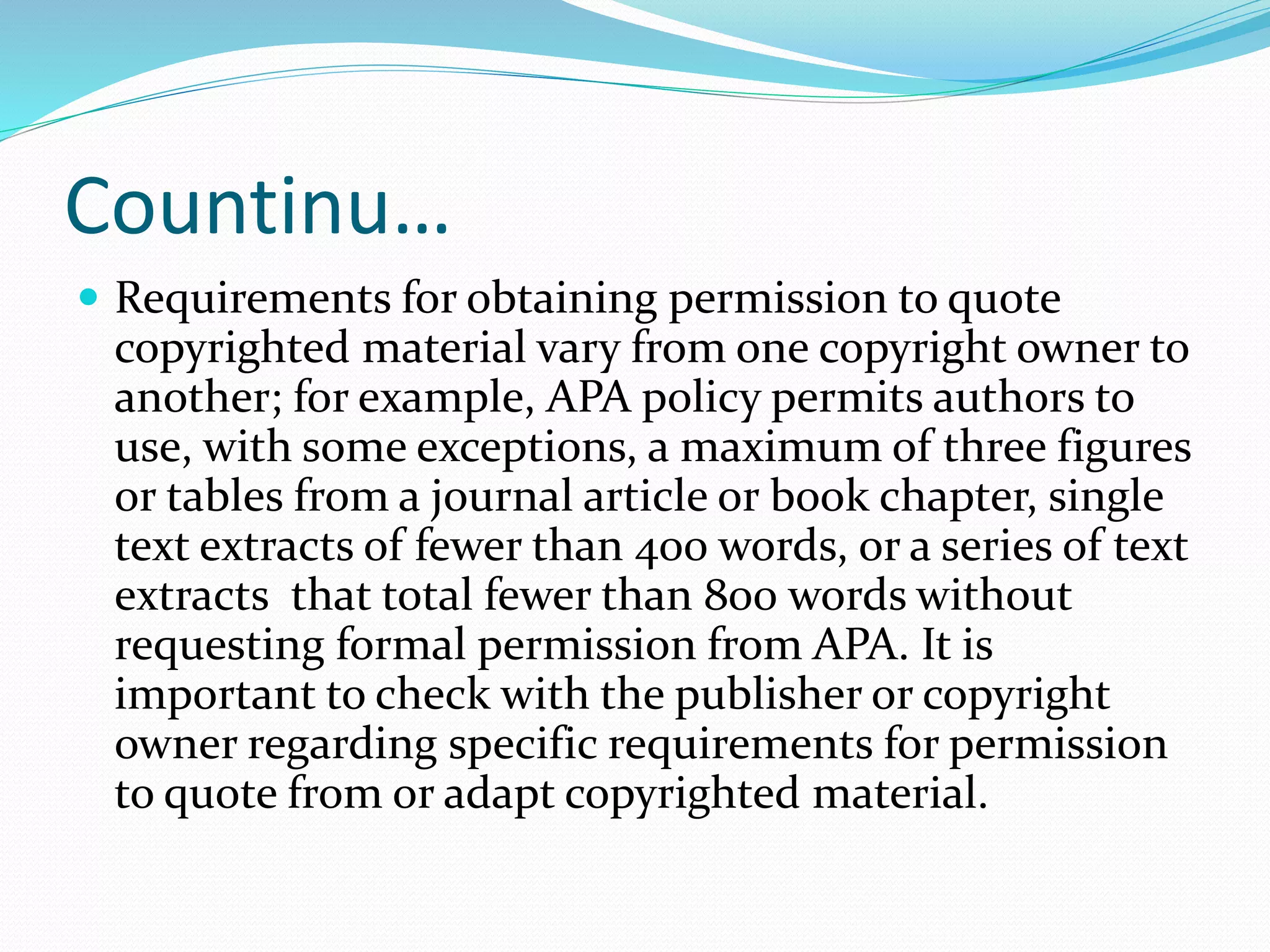 Countinu…
 Requirements for obtaining permission to quote
copyrighted material vary from one copyright owner to
another; for example, APA policy permits authors to
use, with some exceptions, a maximum of three figures
or tables from a journal article or book chapter, single
text extracts of fewer than 400 words, or a series of text
extracts that total fewer than 800 words without
requesting formal permission from APA. It is
important to check with the publisher or copyright
owner regarding specific requirements for permission
to quote from or adapt copyrighted material.
 