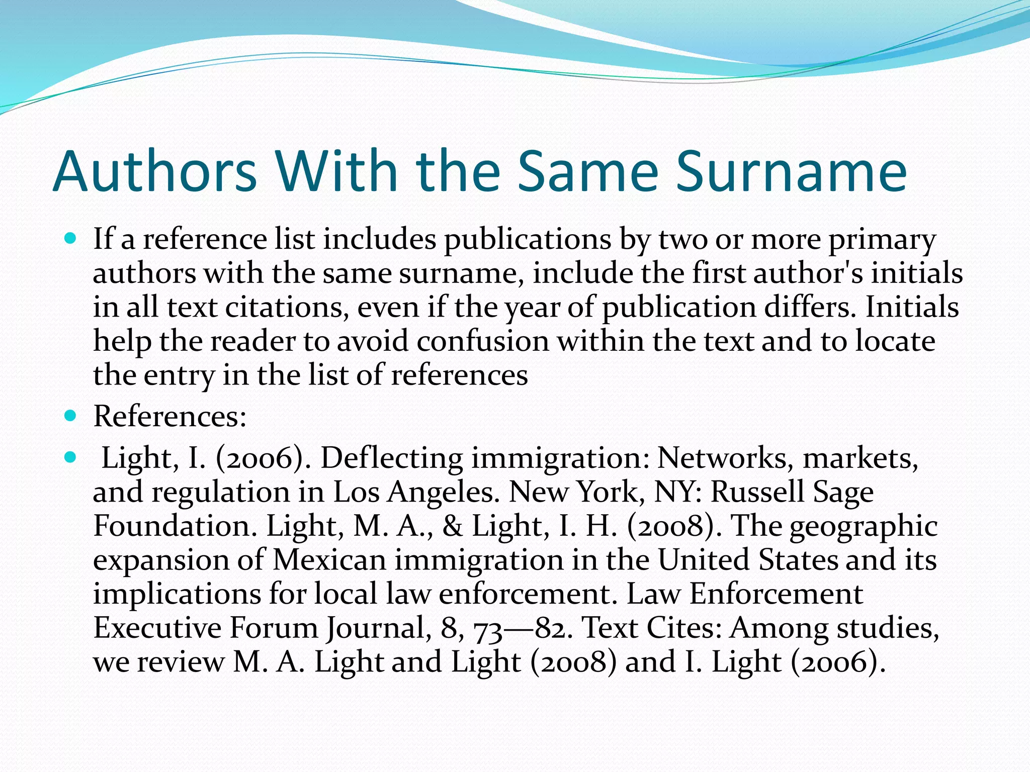 Authors With the Same Surname
 If a reference list includes publications by two or more primary
authors with the same surname, include the first author's initials
in all text citations, even if the year of publication differs. Initials
help the reader to avoid confusion within the text and to locate
the entry in the list of references
 References:
 Light, I. (2006). Deflecting immigration: Networks, markets,
and regulation in Los Angeles. New York, NY: Russell Sage
Foundation. Light, M. A., & Light, I. H. (2008). The geographic
expansion of Mexican immigration in the United States and its
implications for local law enforcement. Law Enforcement
Executive Forum Journal, 8, 73—82. Text Cites: Among studies,
we review M. A. Light and Light (2008) and I. Light (2006).
 
