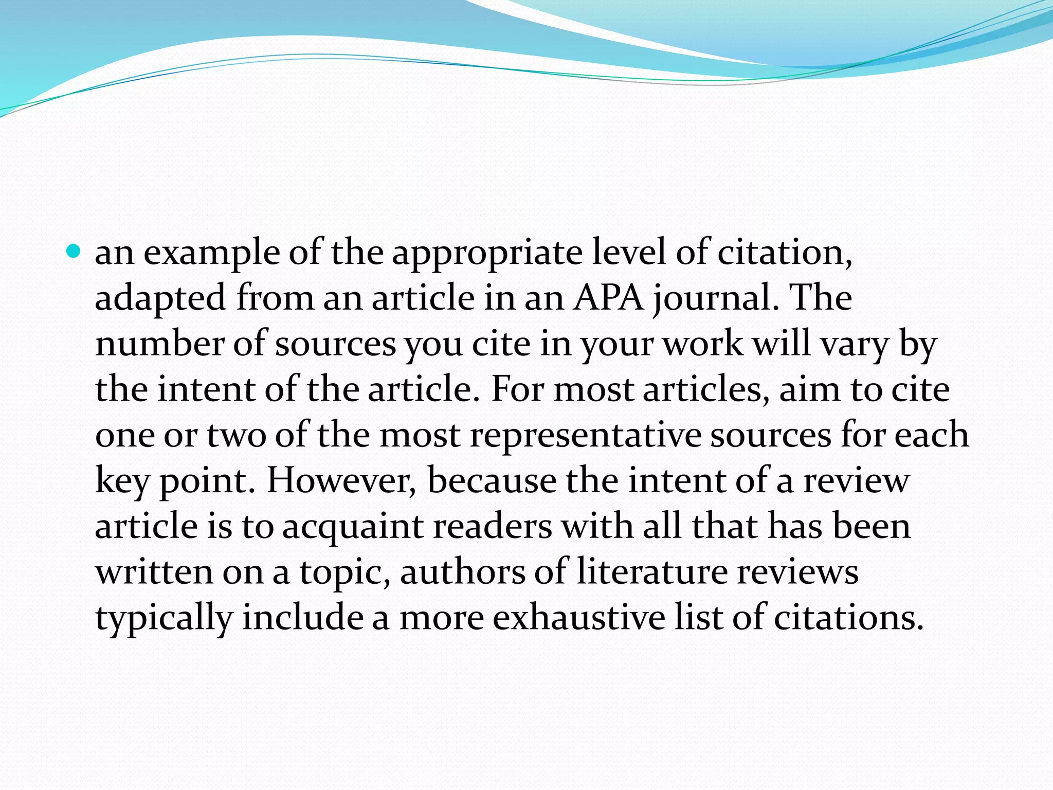  an example of the appropriate level of citation,
adapted from an article in an APA journal. The
number of sources you cite in your work will vary by
the intent of the article. For most articles, aim to cite
one or two of the most representative sources for each
key point. However, because the intent of a review
article is to acquaint readers with all that has been
written on a topic, authors of literature reviews
typically include a more exhaustive list of citations.
 