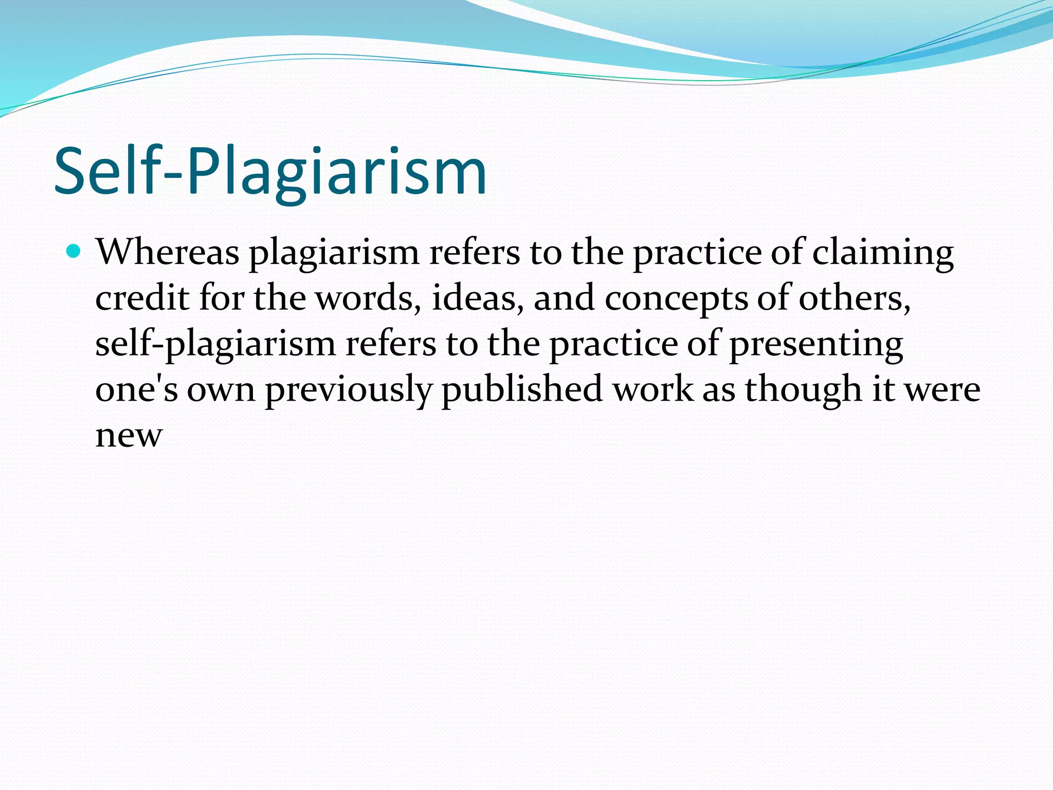 Self-Plagiarism
 Whereas plagiarism refers to the practice of claiming
credit for the words, ideas, and concepts of others,
self-plagiarism refers to the practice of presenting
one's own previously published work as though it were
new
 