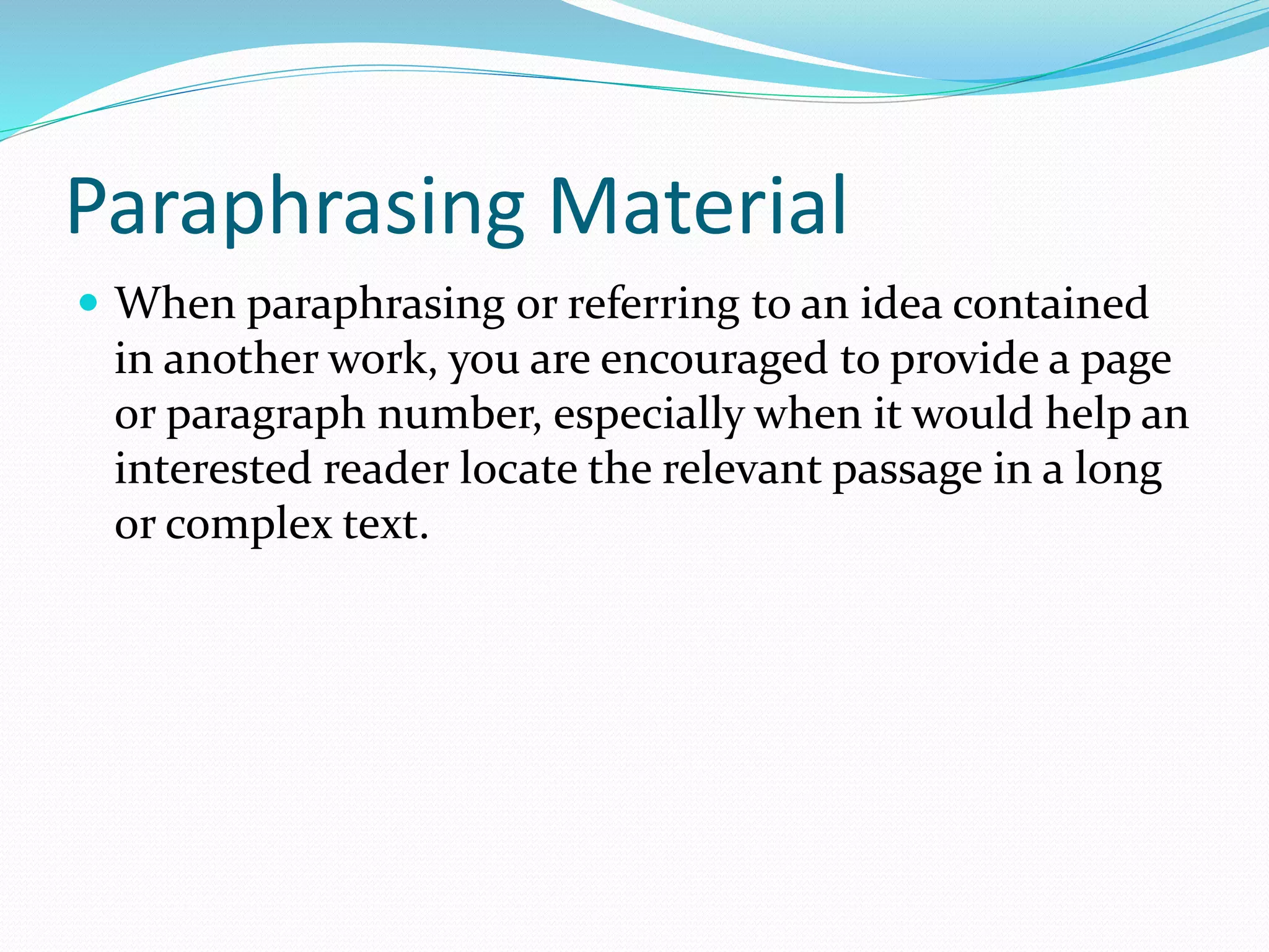 Paraphrasing Material
 When paraphrasing or referring to an idea contained
in another work, you are encouraged to provide a page
or paragraph number, especially when it would help an
interested reader locate the relevant passage in a long
or complex text.
 