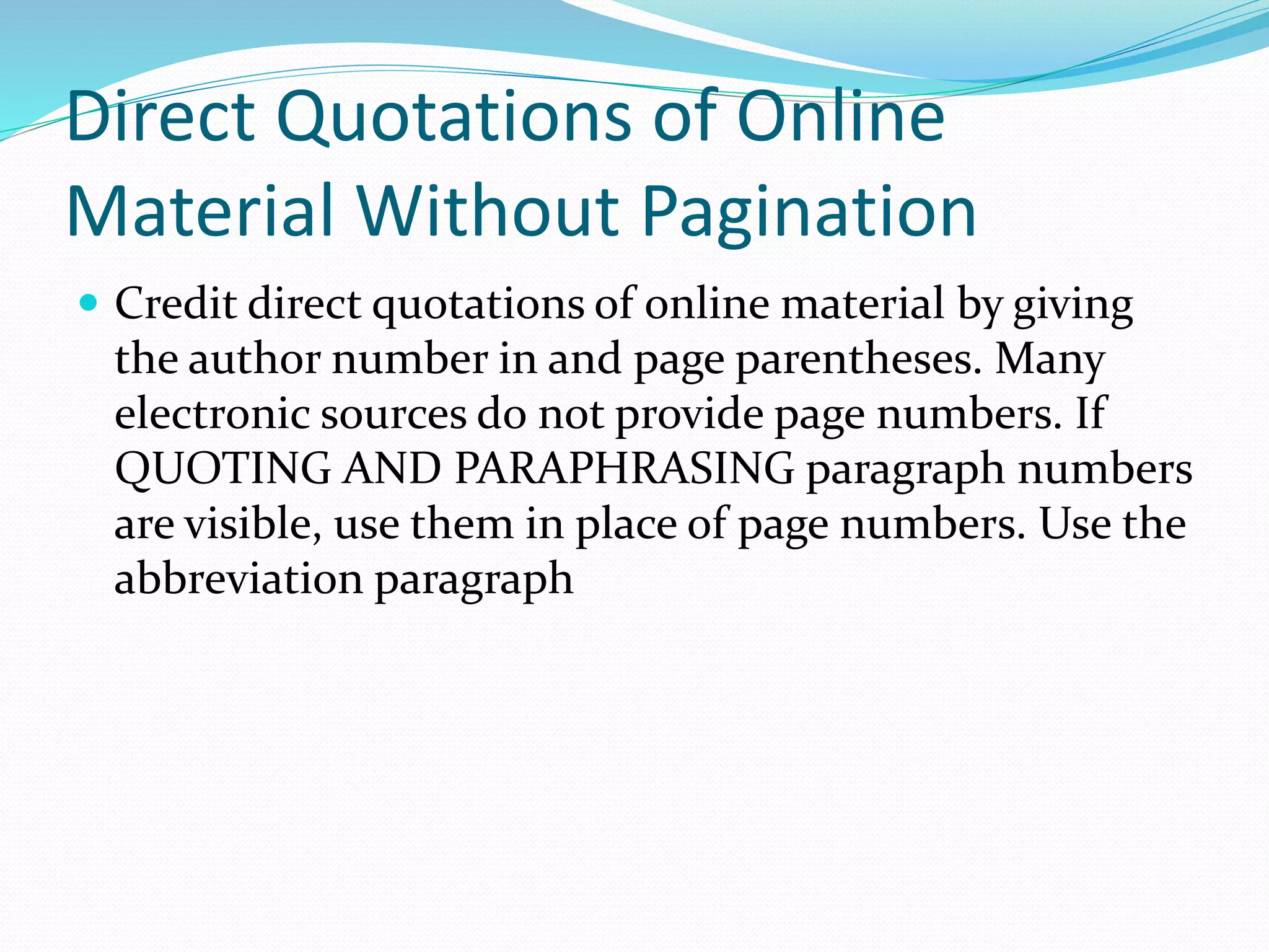Direct Quotations of Online
Material Without Pagination
 Credit direct quotations of online material by giving
the author number in and page parentheses. Many
electronic sources do not provide page numbers. If
QUOTING AND PARAPHRASING paragraph numbers
are visible, use them in place of page numbers. Use the
abbreviation paragraph
 