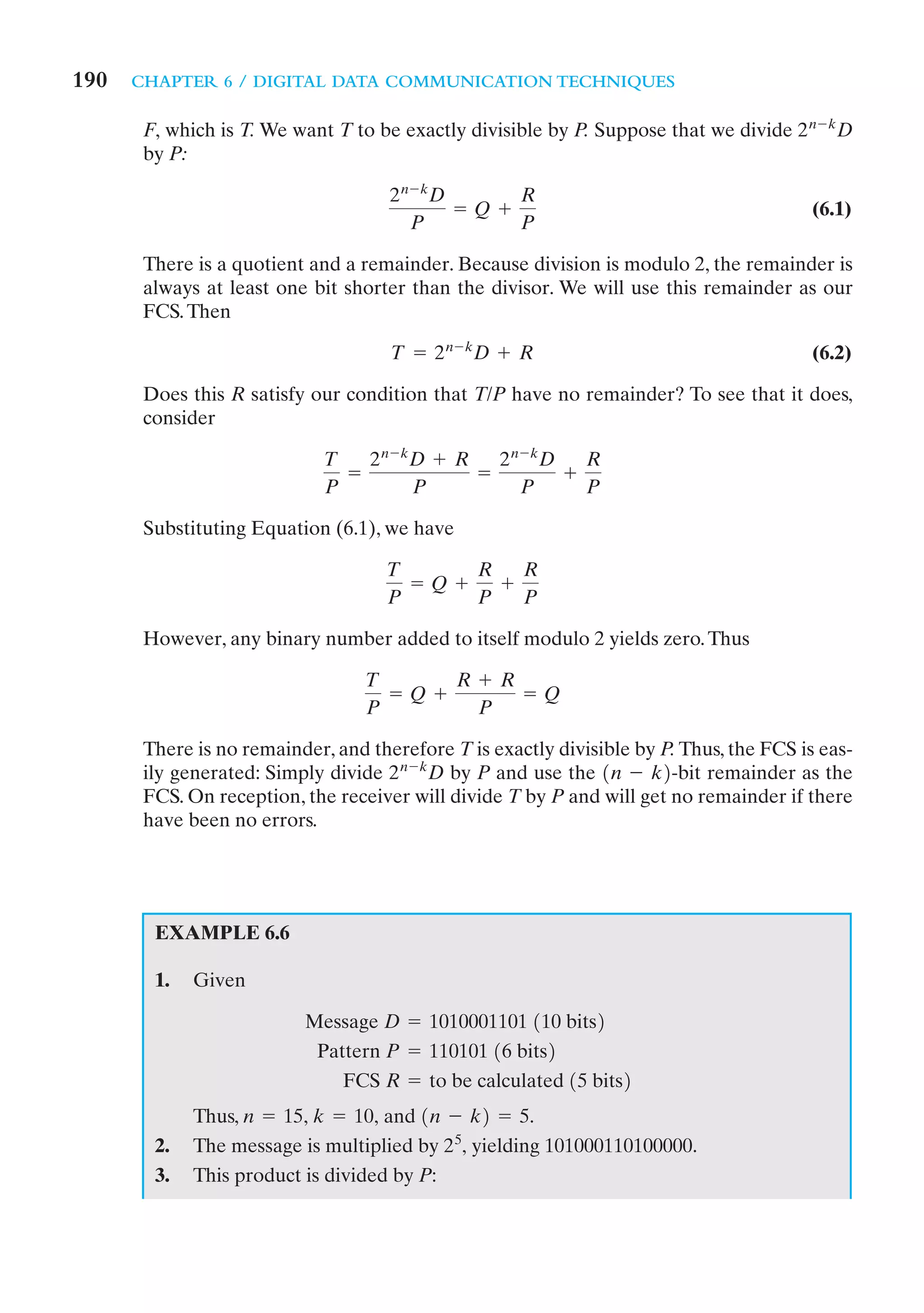 190   CHAPTER 6 / DIGITAL DATA COMMUNICATION TECHNIQUES

       F, which is T. We want T to be exactly divisible by P. Suppose that we divide 2 n - kD
       by P:

                                     2 n - kD       R
                                              = Q +                                     (6.1)
                                         P          P

       There is a quotient and a remainder. Because division is modulo 2, the remainder is
       always at least one bit shorter than the divisor. We will use this remainder as our
       FCS. Then

                                     T = 2 n - kD + R                                   (6.2)

       Does this R satisfy our condition that T/P have no remainder? To see that it does,
       consider

                             T   2 n - kD + R   2 n - kD   R
                               =              =          +
                             P          P           P      P

       Substituting Equation (6.1), we have

                                    T       R   R
                                      = Q +   +
                                    P       P   P

       However, any binary number added to itself modulo 2 yields zero. Thus

                                  T       R + R
                                    = Q +       = Q
                                  P         P

       There is no remainder, and therefore T is exactly divisible by P. Thus, the FCS is eas-
       ily generated: Simply divide 2 n - kD by P and use the 1n - k2-bit remainder as the
       FCS. On reception, the receiver will divide T by P and will get no remainder if there
       have been no errors.




        EXAMPLE 6.6

        1.   Given

                          Message D = 1010001101 110 bits2
                           Pattern P = 110101 16 bits2
                              FCS R = to be calculated 15 bits2
             Thus, n = 15, k = 10, and 1n - k2 = 5.
        2.   The message is multiplied by 2 5, yielding 101000110100000.
        3.   This product is divided by P:
 