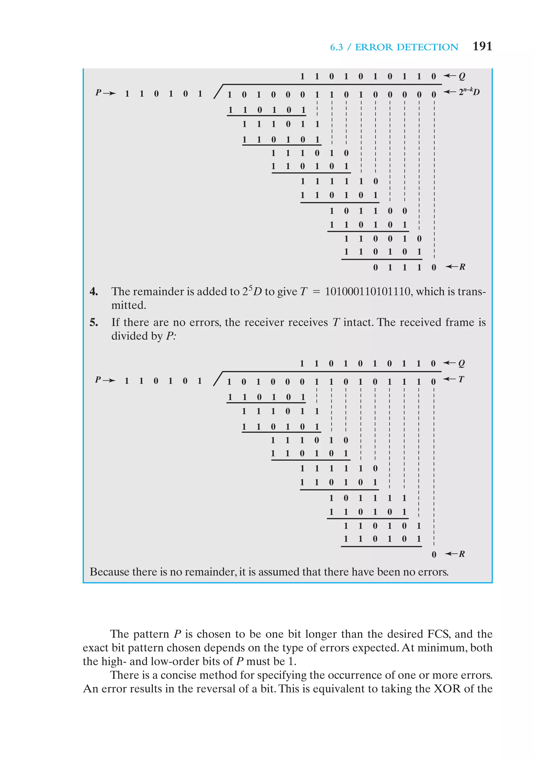 6.3 / ERROR DETECTION               191

                                                    1   1   0   1   0   1   0   1   1   0   Q
  P     1   1   0   1   0   1   1   0   1   0   0   0   1   1   0   1   0   0   0   0   0   2n–kD
                                1   1   0   1   0   1
                                    1   1   1   0   1   1
                                    1   1   0   1   0   1
                                            1   1   1   0   1   0
                                            1   1   0   1   0   1
                                                    1   1   1   1   1   0
                                                    1   1   0   1   0   1
                                                            1   0   1   1   0   0
                                                            1   1   0   1   0   1
                                                                1   1   0   0   1   0
                                                                1   1   0   1   0   1
                                                                        0   1   1   1   0   R

 4.   The remainder is added to 2 5D to give T = 101000110101110, which is trans-
      mitted.
 5.   If there are no errors, the receiver receives T intact. The received frame is
      divided by P:

                                                    1   1   0   1   0   1   0   1   1   0   Q
  P     1   1   0   1   0   1   1   0   1   0   0   0   1   1   0   1   0   1   1   1   0   T
                                1   1   0   1   0   1
                                    1   1   1   0   1   1
                                    1   1   0   1   0   1
                                            1   1   1   0   1   0
                                            1   1   0   1   0   1
                                                    1   1   1   1   1   0
                                                    1   1   0   1   0   1
                                                            1   0   1   1   1   1
                                                            1   1   0   1   0   1
                                                                1   1   0   1   0   1
                                                                1   1   0   1   0   1
                                                                                        0   R

 Because there is no remainder, it is assumed that there have been no errors.




      The pattern P is chosen to be one bit longer than the desired FCS, and the
exact bit pattern chosen depends on the type of errors expected. At minimum, both
the high- and low-order bits of P must be 1.
      There is a concise method for specifying the occurrence of one or more errors.
An error results in the reversal of a bit. This is equivalent to taking the XOR of the
 