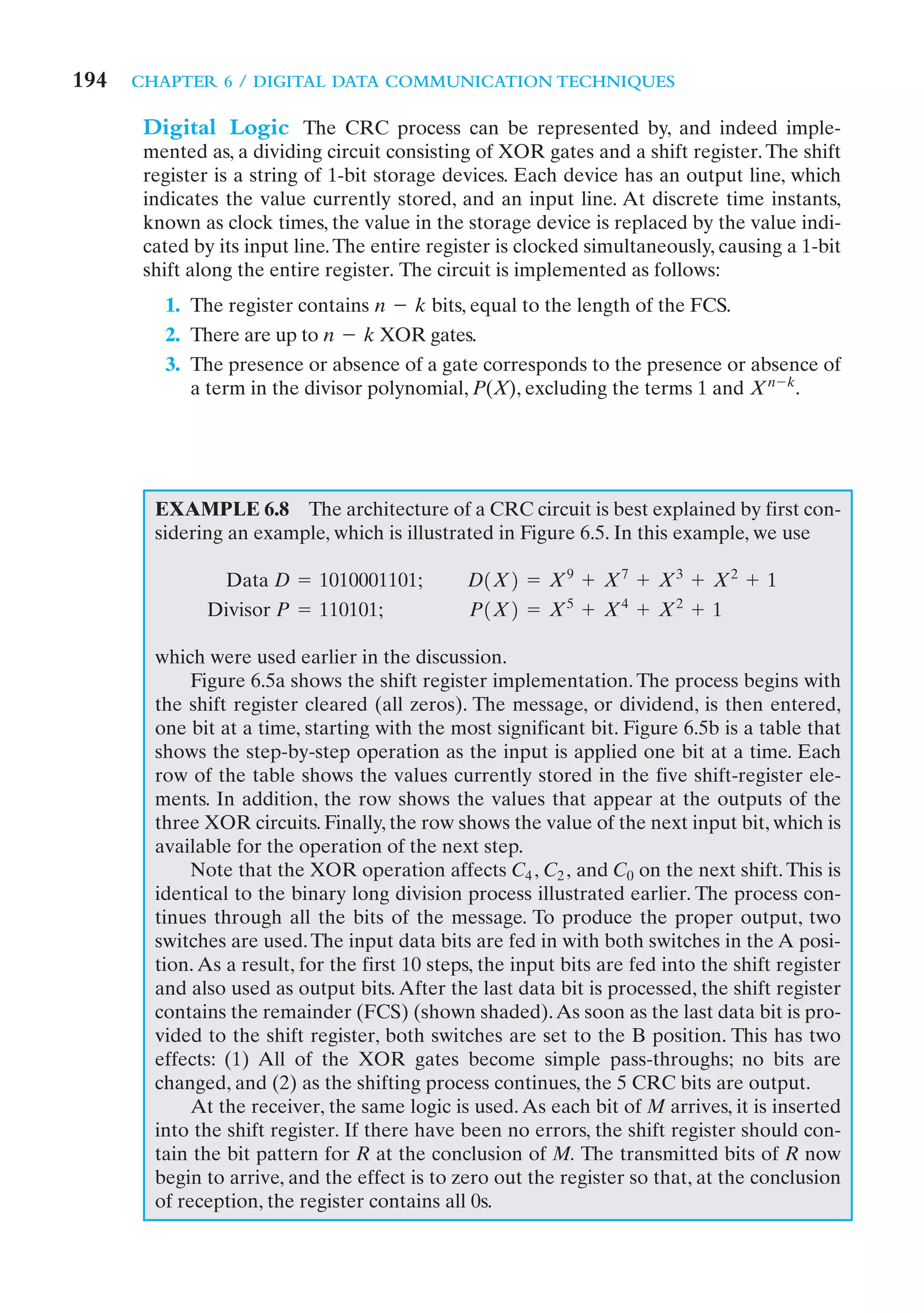 194   CHAPTER 6 / DIGITAL DATA COMMUNICATION TECHNIQUES

       Digital Logic The CRC process can be represented by, and indeed imple-
       mented as, a dividing circuit consisting of XOR gates and a shift register. The shift
       register is a string of 1-bit storage devices. Each device has an output line, which
       indicates the value currently stored, and an input line. At discrete time instants,
       known as clock times, the value in the storage device is replaced by the value indi-
       cated by its input line. The entire register is clocked simultaneously, causing a 1-bit
       shift along the entire register. The circuit is implemented as follows:
         1. The register contains n - k bits, equal to the length of the FCS.
         2. There are up to n - k XOR gates.
         3. The presence or absence of a gate corresponds to the presence or absence of
            a term in the divisor polynomial, P(X), excluding the terms 1 and Xn - k.




        EXAMPLE 6.8 The architecture of a CRC circuit is best explained by first con-
        sidering an example, which is illustrated in Figure 6.5. In this example, we use

               Data D = 1010001101;             D1X2 = X9 + X7 + X3 + X2 + 1
              Divisor P = 110101;               P1X2 = X5 + X4 + X2 + 1

        which were used earlier in the discussion.
             Figure 6.5a shows the shift register implementation. The process begins with
        the shift register cleared (all zeros). The message, or dividend, is then entered,
        one bit at a time, starting with the most significant bit. Figure 6.5b is a table that
        shows the step-by-step operation as the input is applied one bit at a time. Each
        row of the table shows the values currently stored in the five shift-register ele-
        ments. In addition, the row shows the values that appear at the outputs of the
        three XOR circuits. Finally, the row shows the value of the next input bit, which is
        available for the operation of the next step.
             Note that the XOR operation affects C4 , C2 , and C0 on the next shift. This is
        identical to the binary long division process illustrated earlier. The process con-
        tinues through all the bits of the message. To produce the proper output, two
        switches are used. The input data bits are fed in with both switches in the A posi-
        tion. As a result, for the first 10 steps, the input bits are fed into the shift register
        and also used as output bits. After the last data bit is processed, the shift register
        contains the remainder (FCS) (shown shaded). As soon as the last data bit is pro-
        vided to the shift register, both switches are set to the B position. This has two
        effects: (1) All of the XOR gates become simple pass-throughs; no bits are
        changed, and (2) as the shifting process continues, the 5 CRC bits are output.
             At the receiver, the same logic is used. As each bit of M arrives, it is inserted
        into the shift register. If there have been no errors, the shift register should con-
        tain the bit pattern for R at the conclusion of M. The transmitted bits of R now
        begin to arrive, and the effect is to zero out the register so that, at the conclusion
        of reception, the register contains all 0s.
 
