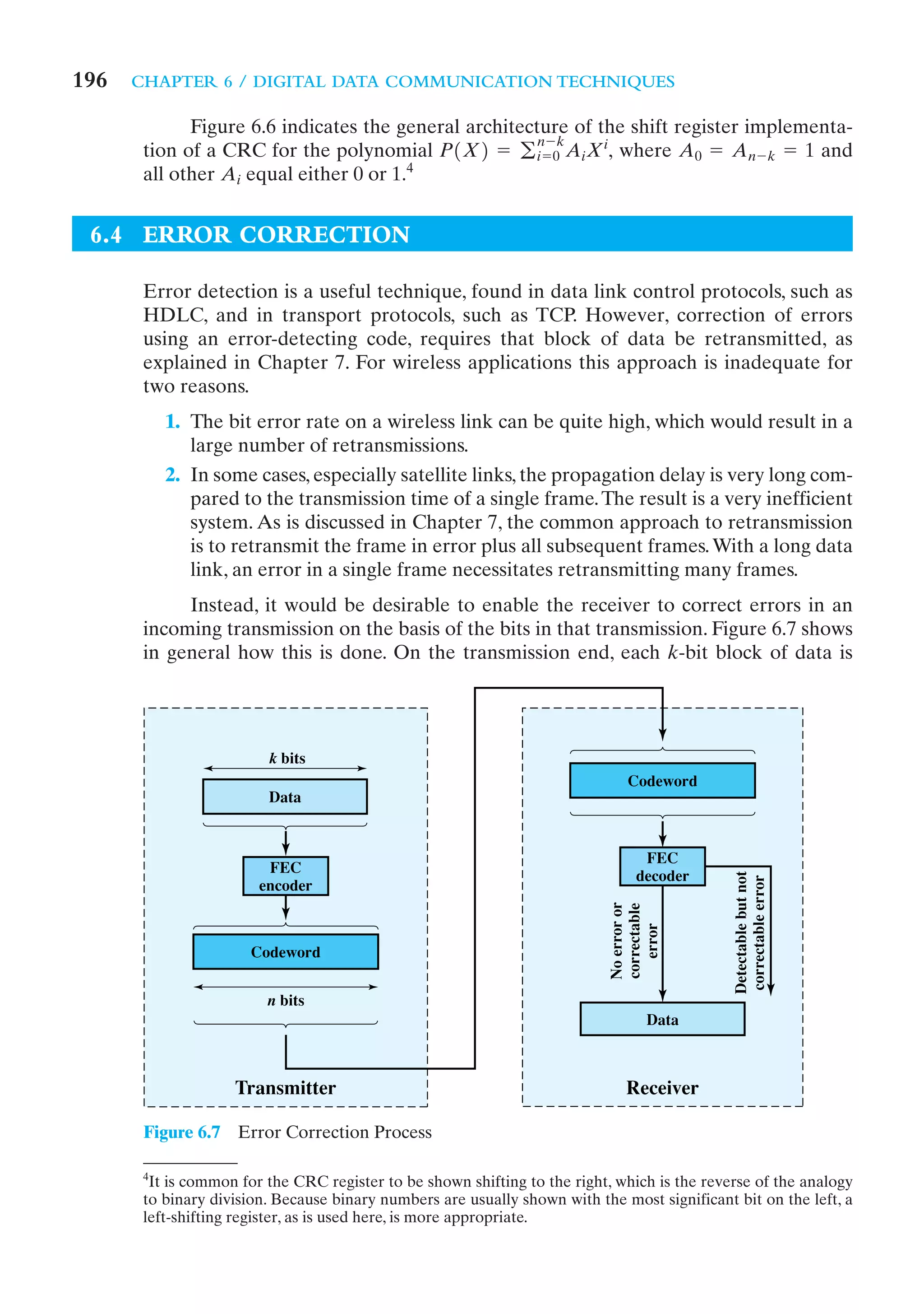 196   CHAPTER 6 / DIGITAL DATA COMMUNICATION TECHNIQUES

             Figure 6.6 indicates the general architecture of the shift register implementa-
                                                       n-k
       tion of a CRC for the polynomial P1X2 = g i = 0 A iXi, where A 0 = A n - k = 1 and
                                         4
       all other A i equal either 0 or 1.


 6.4 ERROR CORRECTION

       Error detection is a useful technique, found in data link control protocols, such as
       HDLC, and in transport protocols, such as TCP. However, correction of errors
       using an error-detecting code, requires that block of data be retransmitted, as
       explained in Chapter 7. For wireless applications this approach is inadequate for
       two reasons.
           1. The bit error rate on a wireless link can be quite high, which would result in a
              large number of retransmissions.
           2. In some cases, especially satellite links, the propagation delay is very long com-
              pared to the transmission time of a single frame. The result is a very inefficient
              system. As is discussed in Chapter 7, the common approach to retransmission
              is to retransmit the frame in error plus all subsequent frames. With a long data
              link, an error in a single frame necessitates retransmitting many frames.
            Instead, it would be desirable to enable the receiver to correct errors in an
       incoming transmission on the basis of the bits in that transmission. Figure 6.7 shows
       in general how this is done. On the transmission end, each k-bit block of data is




                         k bits
                                                                               Codeword
                         Data


                                                                                  FEC
                         FEC
                                                                                 decoder
                                                                                              Detectable but not
                                                                                              correctable error




                        encoder
                                                                            No error or
                                                                            correctable
                                                                               error




                      Codeword


                         n bits
                                                                                   Data



                    Transmitter                                                Receiver

       Figure 6.7    Error Correction Process

       4
        It is common for the CRC register to be shown shifting to the right, which is the reverse of the analogy
       to binary division. Because binary numbers are usually shown with the most significant bit on the left, a
       left-shifting register, as is used here, is more appropriate.
 