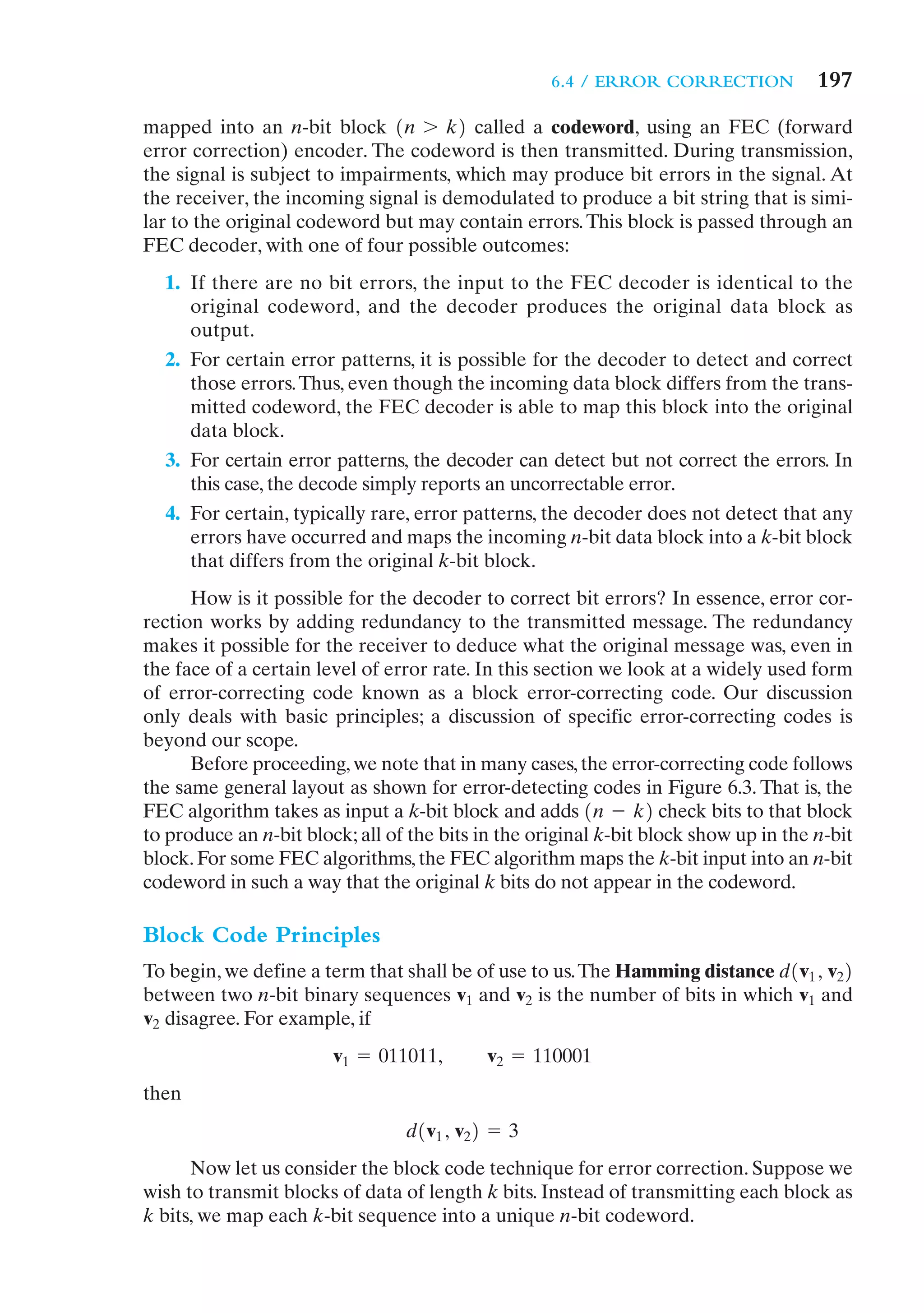6.4 / ERROR CORRECTION            197
mapped into an n-bit block 1n 7 k2 called a codeword, using an FEC (forward
error correction) encoder. The codeword is then transmitted. During transmission,
the signal is subject to impairments, which may produce bit errors in the signal. At
the receiver, the incoming signal is demodulated to produce a bit string that is simi-
lar to the original codeword but may contain errors. This block is passed through an
FEC decoder, with one of four possible outcomes:
  1. If there are no bit errors, the input to the FEC decoder is identical to the
     original codeword, and the decoder produces the original data block as
     output.
  2. For certain error patterns, it is possible for the decoder to detect and correct
     those errors. Thus, even though the incoming data block differs from the trans-
     mitted codeword, the FEC decoder is able to map this block into the original
     data block.
  3. For certain error patterns, the decoder can detect but not correct the errors. In
     this case, the decode simply reports an uncorrectable error.
  4. For certain, typically rare, error patterns, the decoder does not detect that any
     errors have occurred and maps the incoming n-bit data block into a k-bit block
     that differs from the original k-bit block.
      How is it possible for the decoder to correct bit errors? In essence, error cor-
rection works by adding redundancy to the transmitted message. The redundancy
makes it possible for the receiver to deduce what the original message was, even in
the face of a certain level of error rate. In this section we look at a widely used form
of error-correcting code known as a block error-correcting code. Our discussion
only deals with basic principles; a discussion of specific error-correcting codes is
beyond our scope.
      Before proceeding, we note that in many cases, the error-correcting code follows
the same general layout as shown for error-detecting codes in Figure 6.3. That is, the
FEC algorithm takes as input a k-bit block and adds 1n - k2 check bits to that block
to produce an n-bit block; all of the bits in the original k-bit block show up in the n-bit
block. For some FEC algorithms, the FEC algorithm maps the k-bit input into an n-bit
codeword in such a way that the original k bits do not appear in the codeword.

Block Code Principles
To begin, we define a term that shall be of use to us. The Hamming distance d1v1 , v22
between two n-bit binary sequences v1 and v2 is the number of bits in which v1 and
v2 disagree. For example, if
                        v1 = 011011,        v2 = 110001
then
                                 d1v1 , v22 = 3
      Now let us consider the block code technique for error correction. Suppose we
wish to transmit blocks of data of length k bits. Instead of transmitting each block as
k bits, we map each k-bit sequence into a unique n-bit codeword.
 