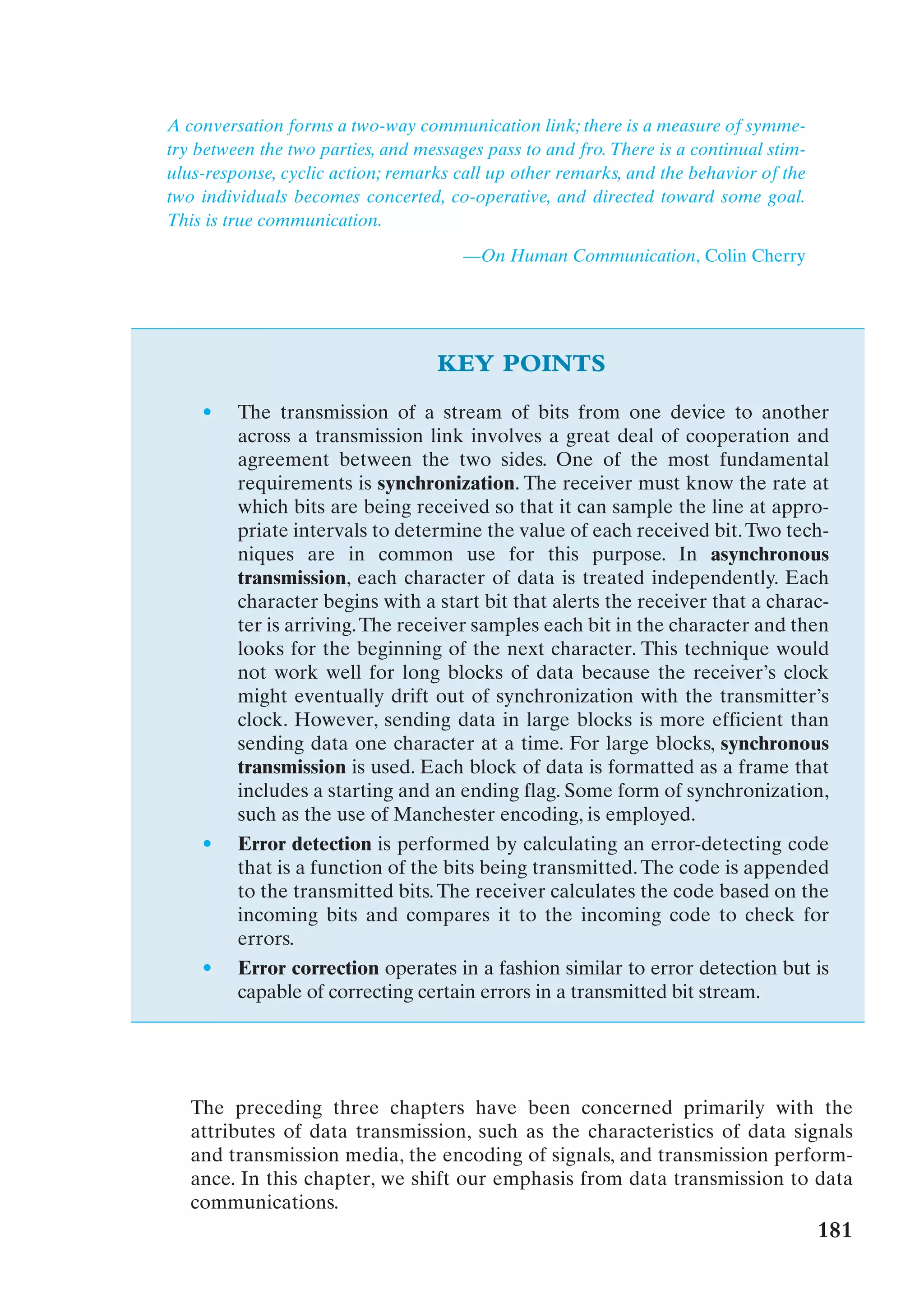 A conversation forms a two-way communication link; there is a measure of symme-
try between the two parties, and messages pass to and fro. There is a continual stim-
ulus-response, cyclic action; remarks call up other remarks, and the behavior of the
two individuals becomes concerted, co-operative, and directed toward some goal.
This is true communication.

                                       —On Human Communication, Colin Cherry




                                   KEY POINTS
    •    The transmission of a stream of bits from one device to another
         across a transmission link involves a great deal of cooperation and
         agreement between the two sides. One of the most fundamental
         requirements is synchronization. The receiver must know the rate at
         which bits are being received so that it can sample the line at appro-
         priate intervals to determine the value of each received bit. Two tech-
         niques are in common use for this purpose. In asynchronous
         transmission, each character of data is treated independently. Each
         character begins with a start bit that alerts the receiver that a charac-
         ter is arriving. The receiver samples each bit in the character and then
         looks for the beginning of the next character. This technique would
         not work well for long blocks of data because the receiver’s clock
         might eventually drift out of synchronization with the transmitter’s
         clock. However, sending data in large blocks is more efficient than
         sending data one character at a time. For large blocks, synchronous
         transmission is used. Each block of data is formatted as a frame that
         includes a starting and an ending flag. Some form of synchronization,
         such as the use of Manchester encoding, is employed.
    •    Error detection is performed by calculating an error-detecting code
         that is a function of the bits being transmitted. The code is appended
         to the transmitted bits. The receiver calculates the code based on the
         incoming bits and compares it to the incoming code to check for
         errors.
    •    Error correction operates in a fashion similar to error detection but is
         capable of correcting certain errors in a transmitted bit stream.




   The preceding three chapters have been concerned primarily with the
   attributes of data transmission, such as the characteristics of data signals
   and transmission media, the encoding of signals, and transmission perform-
   ance. In this chapter, we shift our emphasis from data transmission to data
   communications.
                                                                                        181
 