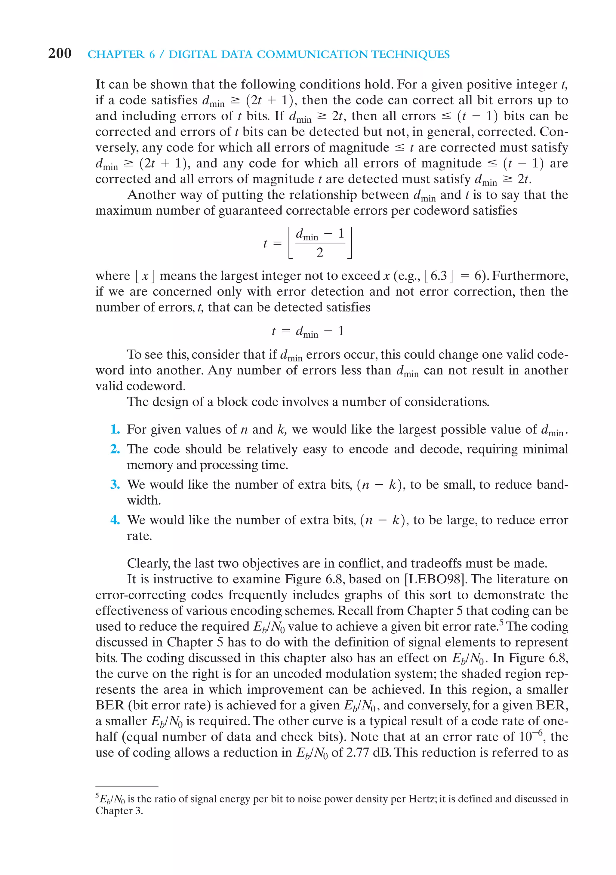 200   CHAPTER 6 / DIGITAL DATA COMMUNICATION TECHNIQUES

       It can be shown that the following conditions hold. For a given positive integer t,
       if a code satisfies dmin Ú 12t + 12, then the code can correct all bit errors up to
       and including errors of t bits. If dmin Ú 2t, then all errors … 1t - 12 bits can be
       corrected and errors of t bits can be detected but not, in general, corrected. Con-
       versely, any code for which all errors of magnitude … t are corrected must satisfy
       dmin Ú 12t + 12, and any code for which all errors of magnitude … 1t - 12 are
       corrected and all errors of magnitude t are detected must satisfy dmin Ú 2t.
             Another way of putting the relationship between dmin and t is to say that the
       maximum number of guaranteed correctable errors per codeword satisfies
                                                      dmin - 1
                                              t = j            k
                                                          2
       where :x; means the largest integer not to exceed x (e.g., :6.3; = 6). Furthermore,
       if we are concerned only with error detection and not error correction, then the
       number of errors, t, that can be detected satisfies
                                                t = dmin - 1
             To see this, consider that if dmin errors occur, this could change one valid code-
       word into another. Any number of errors less than dmin can not result in another
       valid codeword.
             The design of a block code involves a number of considerations.

          1. For given values of n and k, we would like the largest possible value of dmin .
          2. The code should be relatively easy to encode and decode, requiring minimal
             memory and processing time.
          3. We would like the number of extra bits, 1n - k2, to be small, to reduce band-
             width.
          4. We would like the number of extra bits, 1n - k2, to be large, to reduce error
             rate.

              Clearly, the last two objectives are in conflict, and tradeoffs must be made.
              It is instructive to examine Figure 6.8, based on [LEBO98]. The literature on
       error-correcting codes frequently includes graphs of this sort to demonstrate the
       effectiveness of various encoding schemes. Recall from Chapter 5 that coding can be
       used to reduce the required Eb/N0 value to achieve a given bit error rate.5 The coding
       discussed in Chapter 5 has to do with the definition of signal elements to represent
       bits. The coding discussed in this chapter also has an effect on Eb/N0 . In Figure 6.8,
       the curve on the right is for an uncoded modulation system; the shaded region rep-
       resents the area in which improvement can be achieved. In this region, a smaller
       BER (bit error rate) is achieved for a given Eb/N0 , and conversely, for a given BER,
       a smaller Eb/N0 is required. The other curve is a typical result of a code rate of one-
       half (equal number of data and check bits). Note that at an error rate of 10 -6, the
       use of coding allows a reduction in Eb/N0 of 2.77 dB. This reduction is referred to as


       5
         Eb/N0 is the ratio of signal energy per bit to noise power density per Hertz; it is defined and discussed in
       Chapter 3.
 