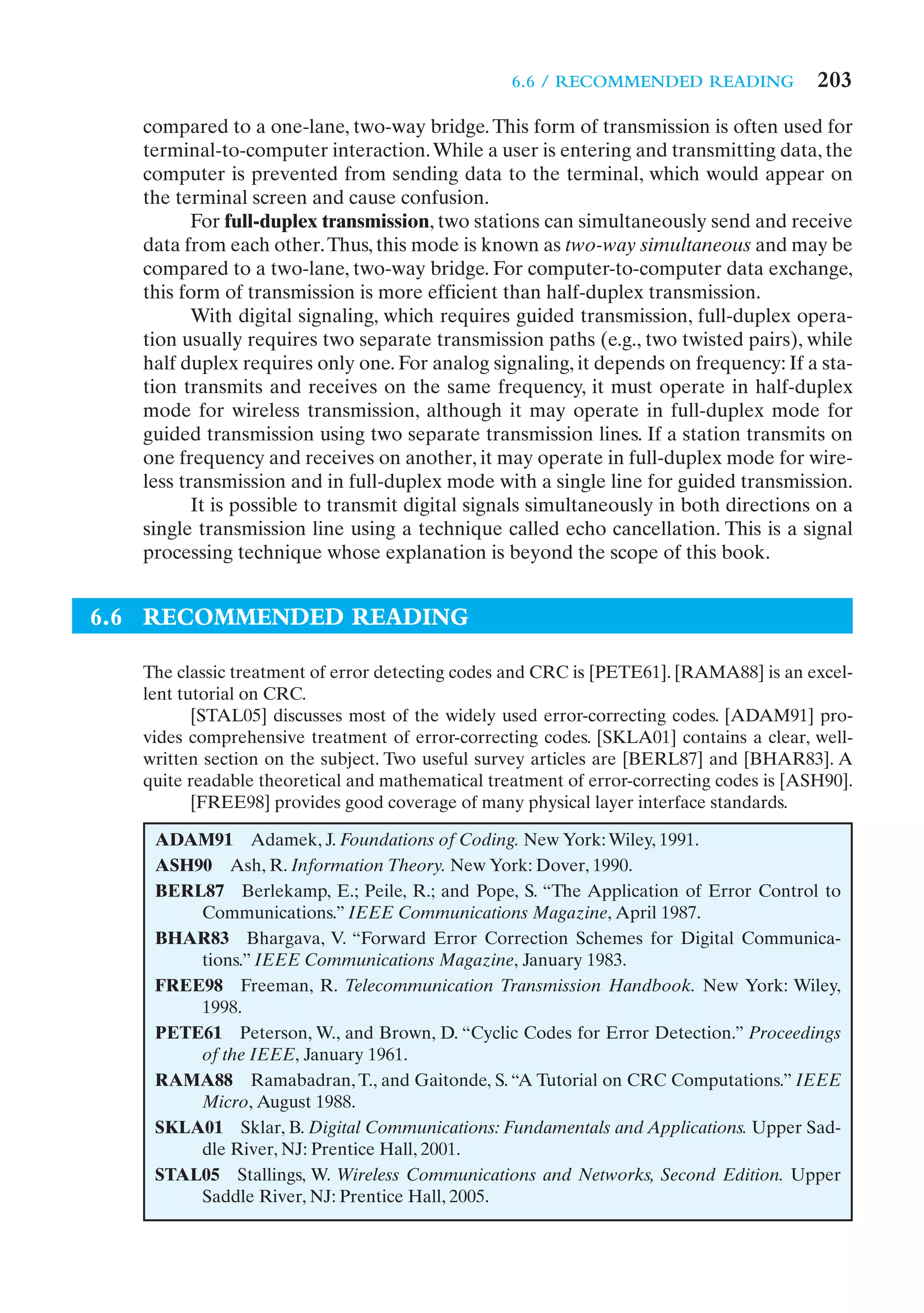 6.6 / RECOMMENDED READING              203
   compared to a one-lane, two-way bridge. This form of transmission is often used for
   terminal-to-computer interaction. While a user is entering and transmitting data, the
   computer is prevented from sending data to the terminal, which would appear on
   the terminal screen and cause confusion.
          For full-duplex transmission, two stations can simultaneously send and receive
   data from each other. Thus, this mode is known as two-way simultaneous and may be
   compared to a two-lane, two-way bridge. For computer-to-computer data exchange,
   this form of transmission is more efficient than half-duplex transmission.
          With digital signaling, which requires guided transmission, full-duplex opera-
   tion usually requires two separate transmission paths (e.g., two twisted pairs), while
   half duplex requires only one. For analog signaling, it depends on frequency: If a sta-
   tion transmits and receives on the same frequency, it must operate in half-duplex
   mode for wireless transmission, although it may operate in full-duplex mode for
   guided transmission using two separate transmission lines. If a station transmits on
   one frequency and receives on another, it may operate in full-duplex mode for wire-
   less transmission and in full-duplex mode with a single line for guided transmission.
          It is possible to transmit digital signals simultaneously in both directions on a
   single transmission line using a technique called echo cancellation. This is a signal
   processing technique whose explanation is beyond the scope of this book.


6.6 RECOMMENDED READING

   The classic treatment of error detecting codes and CRC is [PETE61]. [RAMA88] is an excel-
   lent tutorial on CRC.
          [STAL05] discusses most of the widely used error-correcting codes. [ADAM91] pro-
   vides comprehensive treatment of error-correcting codes. [SKLA01] contains a clear, well-
   written section on the subject. Two useful survey articles are [BERL87] and [BHAR83]. A
   quite readable theoretical and mathematical treatment of error-correcting codes is [ASH90].
          [FREE98] provides good coverage of many physical layer interface standards.

    ADAM91 Adamek, J. Foundations of Coding. New York: Wiley, 1991.
    ASH90 Ash, R. Information Theory. New York: Dover, 1990.
    BERL87 Berlekamp, E.; Peile, R.; and Pope, S. “The Application of Error Control to
        Communications.” IEEE Communications Magazine, April 1987.
    BHAR83 Bhargava, V. “Forward Error Correction Schemes for Digital Communica-
        tions.” IEEE Communications Magazine, January 1983.
    FREE98 Freeman, R. Telecommunication Transmission Handbook. New York: Wiley,
        1998.
    PETE61 Peterson, W., and Brown, D. “Cyclic Codes for Error Detection.” Proceedings
        of the IEEE, January 1961.
    RAMA88 Ramabadran, T., and Gaitonde, S. “A Tutorial on CRC Computations.” IEEE
        Micro, August 1988.
    SKLA01 Sklar, B. Digital Communications: Fundamentals and Applications. Upper Sad-
        dle River, NJ: Prentice Hall, 2001.
    STAL05 Stallings, W. Wireless Communications and Networks, Second Edition. Upper
        Saddle River, NJ: Prentice Hall, 2005.
 
