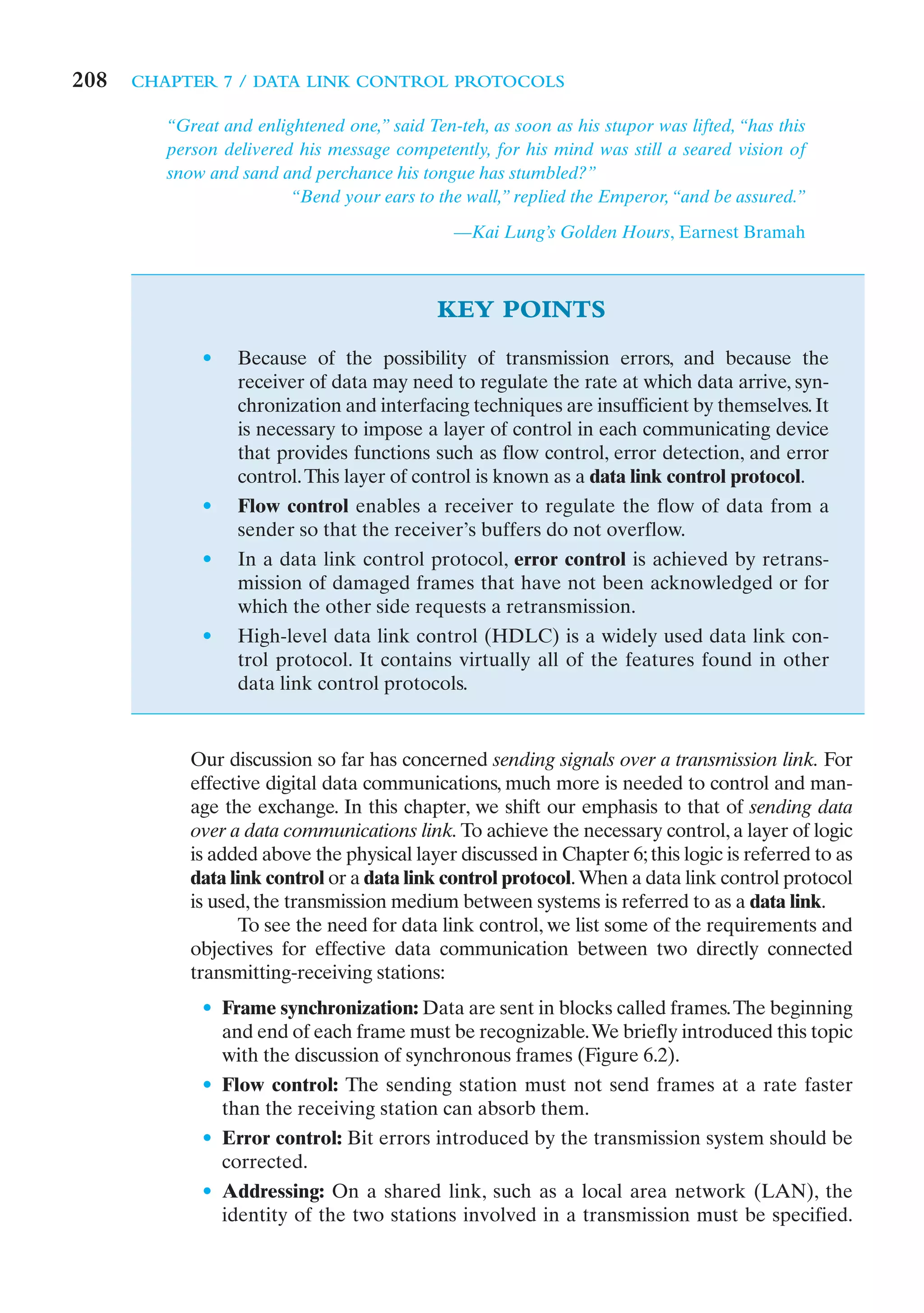 208   CHAPTER 7 / DATA LINK CONTROL PROTOCOLS

         “Great and enlightened one,” said Ten-teh, as soon as his stupor was lifted, “has this
         person delivered his message competently, for his mind was still a seared vision of
         snow and sand and perchance his tongue has stumbled?”
                         “Bend your ears to the wall,” replied the Emperor, “and be assured.”

                                               —Kai Lung’s Golden Hours, Earnest Bramah



                                             KEY POINTS
             •    Because of the possibility of transmission errors, and because the
                  receiver of data may need to regulate the rate at which data arrive, syn-
                  chronization and interfacing techniques are insufficient by themselves. It
                  is necessary to impose a layer of control in each communicating device
                  that provides functions such as flow control, error detection, and error
                  control. This layer of control is known as a data link control protocol.
             •    Flow control enables a receiver to regulate the flow of data from a
                  sender so that the receiver’s buffers do not overflow.
             •    In a data link control protocol, error control is achieved by retrans-
                  mission of damaged frames that have not been acknowledged or for
                  which the other side requests a retransmission.
             •    High-level data link control (HDLC) is a widely used data link con-
                  trol protocol. It contains virtually all of the features found in other
                  data link control protocols.


            Our discussion so far has concerned sending signals over a transmission link. For
            effective digital data communications, much more is needed to control and man-
            age the exchange. In this chapter, we shift our emphasis to that of sending data
            over a data communications link. To achieve the necessary control, a layer of logic
            is added above the physical layer discussed in Chapter 6; this logic is referred to as
            data link control or a data link control protocol. When a data link control protocol
            is used, the transmission medium between systems is referred to as a data link.
                  To see the need for data link control, we list some of the requirements and
            objectives for effective data communication between two directly connected
            transmitting-receiving stations:
             • Frame synchronization: Data are sent in blocks called frames. The beginning
               and end of each frame must be recognizable.We briefly introduced this topic
               with the discussion of synchronous frames (Figure 6.2).
             • Flow control: The sending station must not send frames at a rate faster
               than the receiving station can absorb them.
             • Error control: Bit errors introduced by the transmission system should be
               corrected.
             • Addressing: On a shared link, such as a local area network (LAN), the
               identity of the two stations involved in a transmission must be specified.
 
