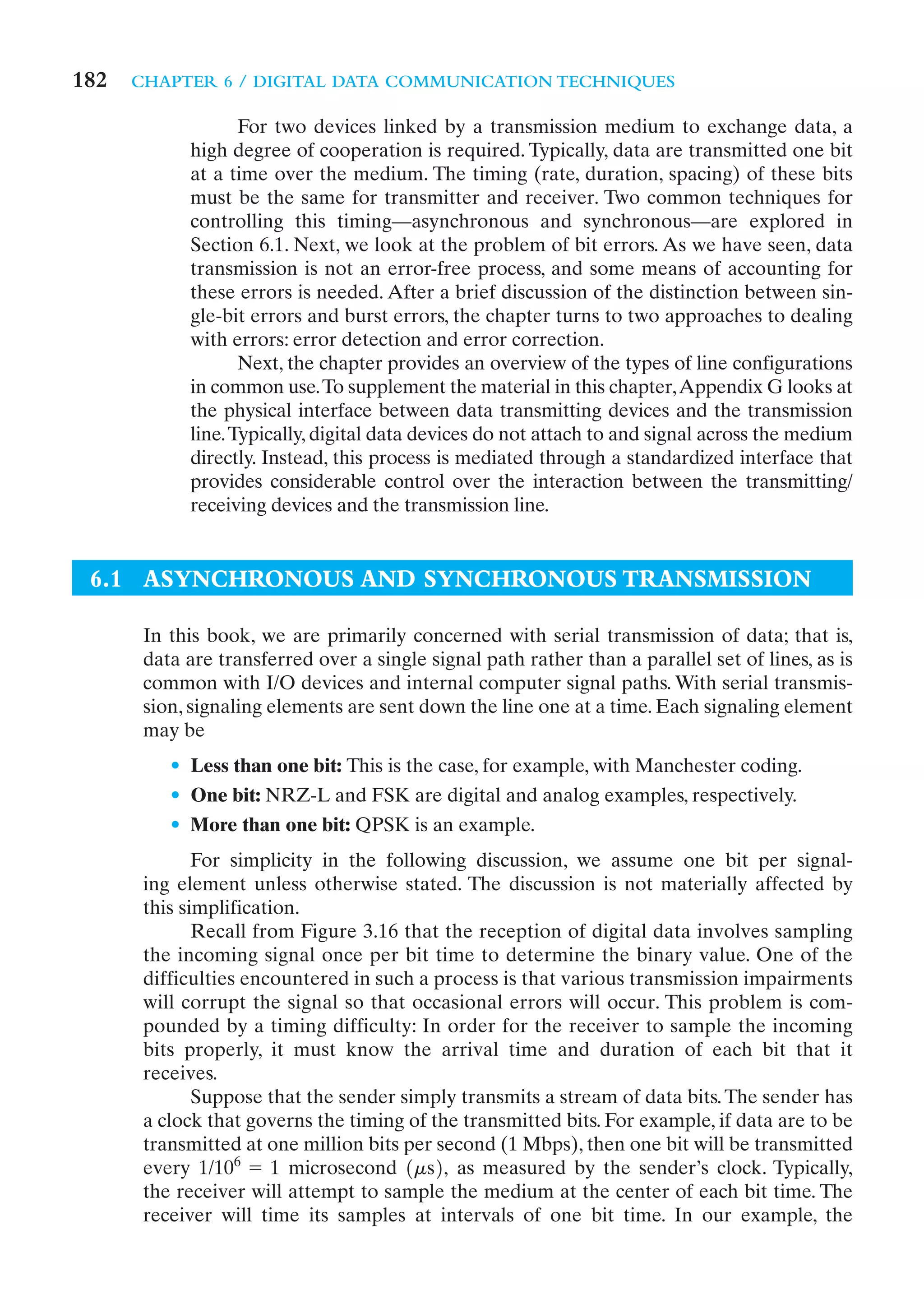 182   CHAPTER 6 / DIGITAL DATA COMMUNICATION TECHNIQUES

                   For two devices linked by a transmission medium to exchange data, a
            high degree of cooperation is required. Typically, data are transmitted one bit
            at a time over the medium. The timing (rate, duration, spacing) of these bits
            must be the same for transmitter and receiver. Two common techniques for
            controlling this timing—asynchronous and synchronous—are explored in
            Section 6.1. Next, we look at the problem of bit errors. As we have seen, data
            transmission is not an error-free process, and some means of accounting for
            these errors is needed. After a brief discussion of the distinction between sin-
            gle-bit errors and burst errors, the chapter turns to two approaches to dealing
            with errors: error detection and error correction.
                   Next, the chapter provides an overview of the types of line configurations
            in common use.To supplement the material in this chapter,Appendix G looks at
            the physical interface between data transmitting devices and the transmission
            line. Typically, digital data devices do not attach to and signal across the medium
            directly. Instead, this process is mediated through a standardized interface that
            provides considerable control over the interaction between the transmitting/
            receiving devices and the transmission line.


 6.1 ASYNCHRONOUS AND SYNCHRONOUS TRANSMISSION

       In this book, we are primarily concerned with serial transmission of data; that is,
       data are transferred over a single signal path rather than a parallel set of lines, as is
       common with I/O devices and internal computer signal paths. With serial transmis-
       sion, signaling elements are sent down the line one at a time. Each signaling element
       may be
          • Less than one bit: This is the case, for example, with Manchester coding.
          • One bit: NRZ-L and FSK are digital and analog examples, respectively.
          • More than one bit: QPSK is an example.
              For simplicity in the following discussion, we assume one bit per signal-
       ing element unless otherwise stated. The discussion is not materially affected by
       this simplification.
              Recall from Figure 3.16 that the reception of digital data involves sampling
       the incoming signal once per bit time to determine the binary value. One of the
       difficulties encountered in such a process is that various transmission impairments
       will corrupt the signal so that occasional errors will occur. This problem is com-
       pounded by a timing difficulty: In order for the receiver to sample the incoming
       bits properly, it must know the arrival time and duration of each bit that it
       receives.
              Suppose that the sender simply transmits a stream of data bits. The sender has
       a clock that governs the timing of the transmitted bits. For example, if data are to be
       transmitted at one million bits per second (1 Mbps), then one bit will be transmitted
       every 1/106 = 1 microsecond 1ms2, as measured by the sender’s clock. Typically,
       the receiver will attempt to sample the medium at the center of each bit time. The
       receiver will time its samples at intervals of one bit time. In our example, the
 