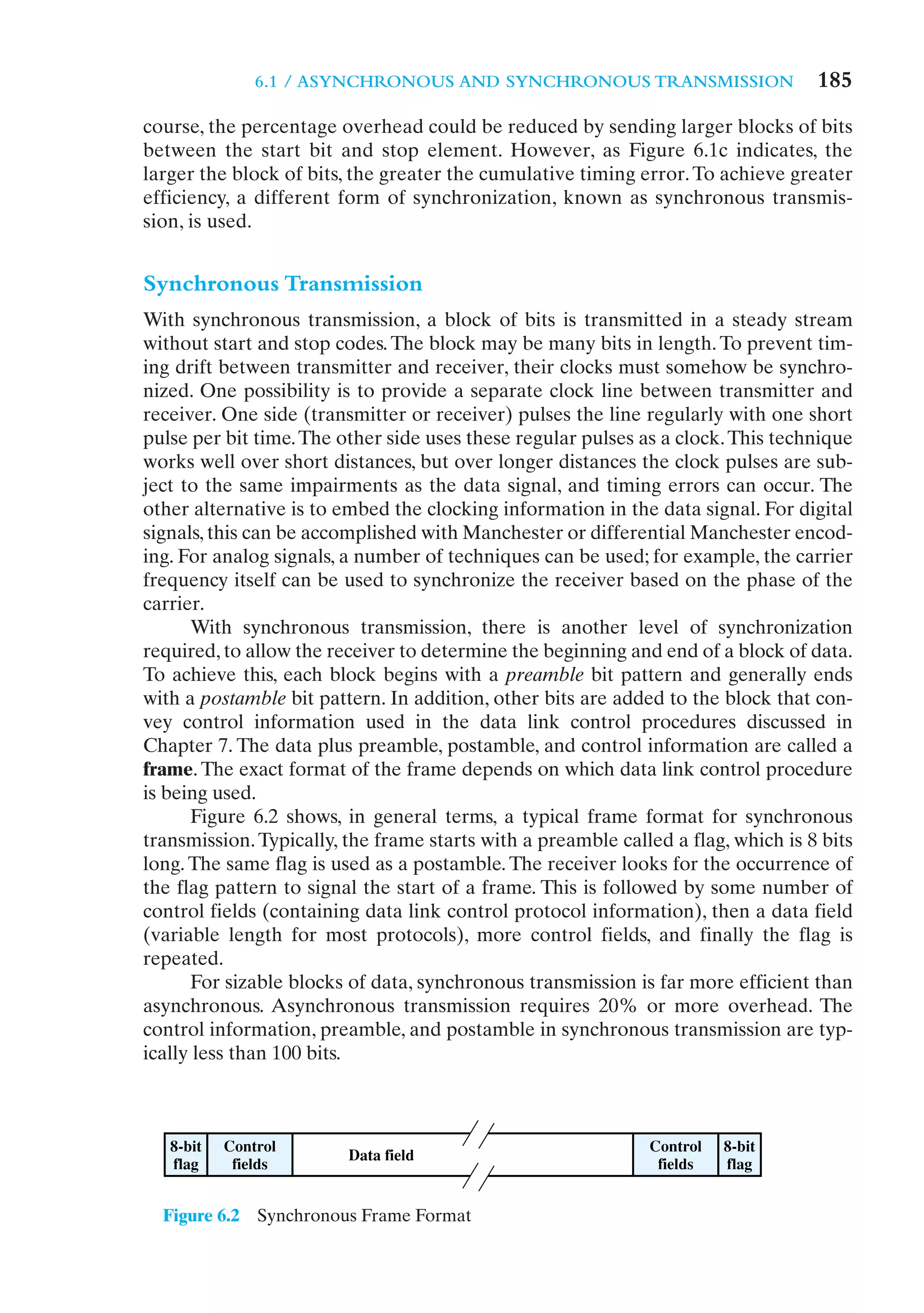 6.1 / ASYNCHRONOUS AND SYNCHRONOUS TRANSMISSION                     185
course, the percentage overhead could be reduced by sending larger blocks of bits
between the start bit and stop element. However, as Figure 6.1c indicates, the
larger the block of bits, the greater the cumulative timing error. To achieve greater
efficiency, a different form of synchronization, known as synchronous transmis-
sion, is used.


Synchronous Transmission
With synchronous transmission, a block of bits is transmitted in a steady stream
without start and stop codes. The block may be many bits in length. To prevent tim-
ing drift between transmitter and receiver, their clocks must somehow be synchro-
nized. One possibility is to provide a separate clock line between transmitter and
receiver. One side (transmitter or receiver) pulses the line regularly with one short
pulse per bit time. The other side uses these regular pulses as a clock. This technique
works well over short distances, but over longer distances the clock pulses are sub-
ject to the same impairments as the data signal, and timing errors can occur. The
other alternative is to embed the clocking information in the data signal. For digital
signals, this can be accomplished with Manchester or differential Manchester encod-
ing. For analog signals, a number of techniques can be used; for example, the carrier
frequency itself can be used to synchronize the receiver based on the phase of the
carrier.
      With synchronous transmission, there is another level of synchronization
required, to allow the receiver to determine the beginning and end of a block of data.
To achieve this, each block begins with a preamble bit pattern and generally ends
with a postamble bit pattern. In addition, other bits are added to the block that con-
vey control information used in the data link control procedures discussed in
Chapter 7. The data plus preamble, postamble, and control information are called a
frame. The exact format of the frame depends on which data link control procedure
is being used.
      Figure 6.2 shows, in general terms, a typical frame format for synchronous
transmission. Typically, the frame starts with a preamble called a flag, which is 8 bits
long. The same flag is used as a postamble. The receiver looks for the occurrence of
the flag pattern to signal the start of a frame. This is followed by some number of
control fields (containing data link control protocol information), then a data field
(variable length for most protocols), more control fields, and finally the flag is
repeated.
      For sizable blocks of data, synchronous transmission is far more efficient than
asynchronous. Asynchronous transmission requires 20% or more overhead. The
control information, preamble, and postamble in synchronous transmission are typ-
ically less than 100 bits.



   8-bit   Control                                            Control   8-bit
                         Data field
   flag     fields                                             fields   flag


  Figure 6.2   Synchronous Frame Format
 