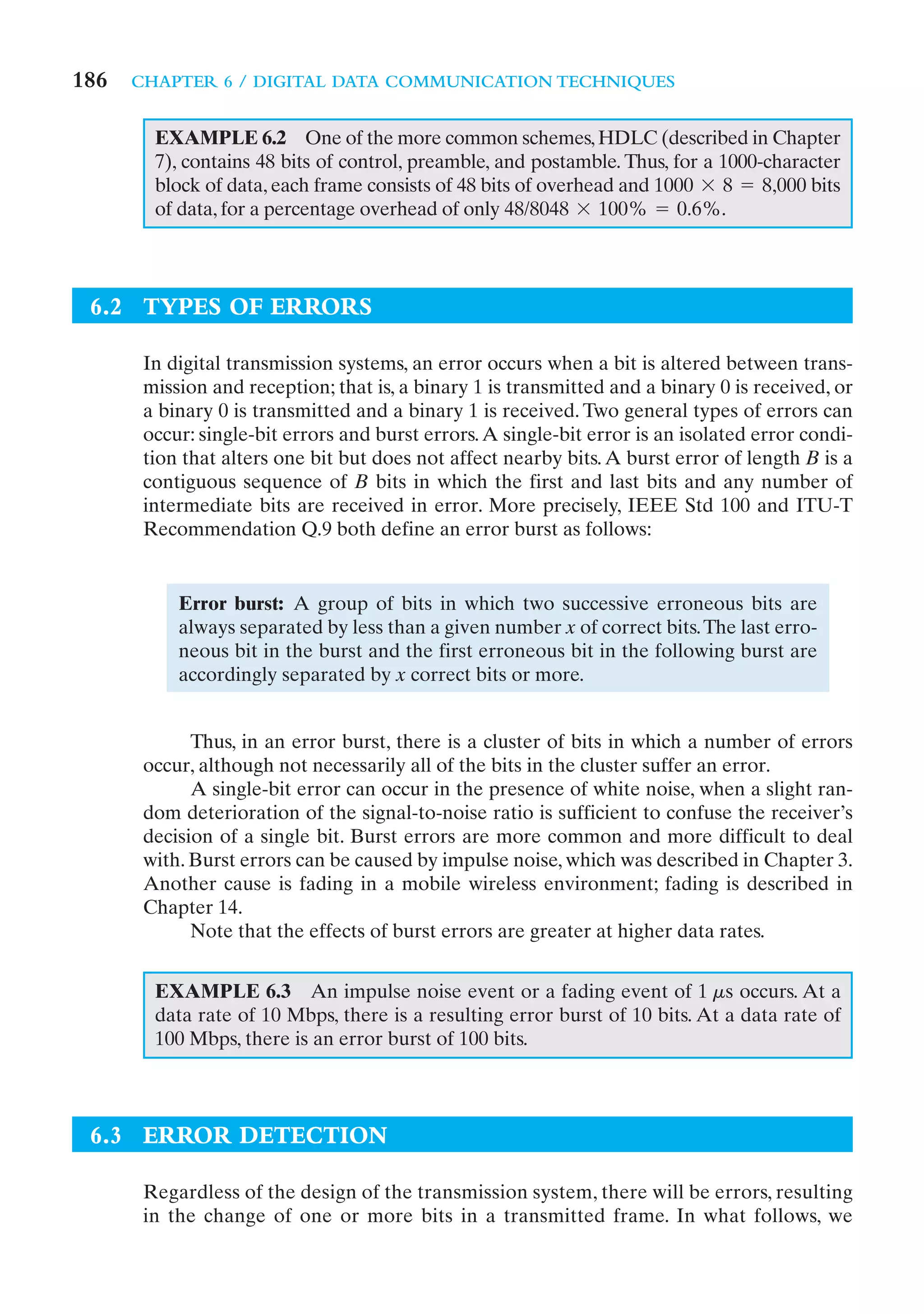 186   CHAPTER 6 / DIGITAL DATA COMMUNICATION TECHNIQUES


        EXAMPLE 6.2 One of the more common schemes, HDLC (described in Chapter
        7), contains 48 bits of control, preamble, and postamble. Thus, for a 1000-character
        block of data, each frame consists of 48 bits of overhead and 1000 * 8 = 8,000 bits
        of data, for a percentage overhead of only 48/8048 * 100% = 0.6%.




 6.2 TYPES OF ERRORS

       In digital transmission systems, an error occurs when a bit is altered between trans-
       mission and reception; that is, a binary 1 is transmitted and a binary 0 is received, or
       a binary 0 is transmitted and a binary 1 is received. Two general types of errors can
       occur: single-bit errors and burst errors. A single-bit error is an isolated error condi-
       tion that alters one bit but does not affect nearby bits. A burst error of length B is a
       contiguous sequence of B bits in which the first and last bits and any number of
       intermediate bits are received in error. More precisely, IEEE Std 100 and ITU-T
       Recommendation Q.9 both define an error burst as follows:


           Error burst: A group of bits in which two successive erroneous bits are
           always separated by less than a given number x of correct bits. The last erro-
           neous bit in the burst and the first erroneous bit in the following burst are
           accordingly separated by x correct bits or more.


             Thus, in an error burst, there is a cluster of bits in which a number of errors
       occur, although not necessarily all of the bits in the cluster suffer an error.
             A single-bit error can occur in the presence of white noise, when a slight ran-
       dom deterioration of the signal-to-noise ratio is sufficient to confuse the receiver’s
       decision of a single bit. Burst errors are more common and more difficult to deal
       with. Burst errors can be caused by impulse noise, which was described in Chapter 3.
       Another cause is fading in a mobile wireless environment; fading is described in
       Chapter 14.
             Note that the effects of burst errors are greater at higher data rates.


        EXAMPLE 6.3 An impulse noise event or a fading event of 1 ms occurs. At a
        data rate of 10 Mbps, there is a resulting error burst of 10 bits. At a data rate of
        100 Mbps, there is an error burst of 100 bits.



 6.3 ERROR DETECTION

       Regardless of the design of the transmission system, there will be errors, resulting
       in the change of one or more bits in a transmitted frame. In what follows, we
 