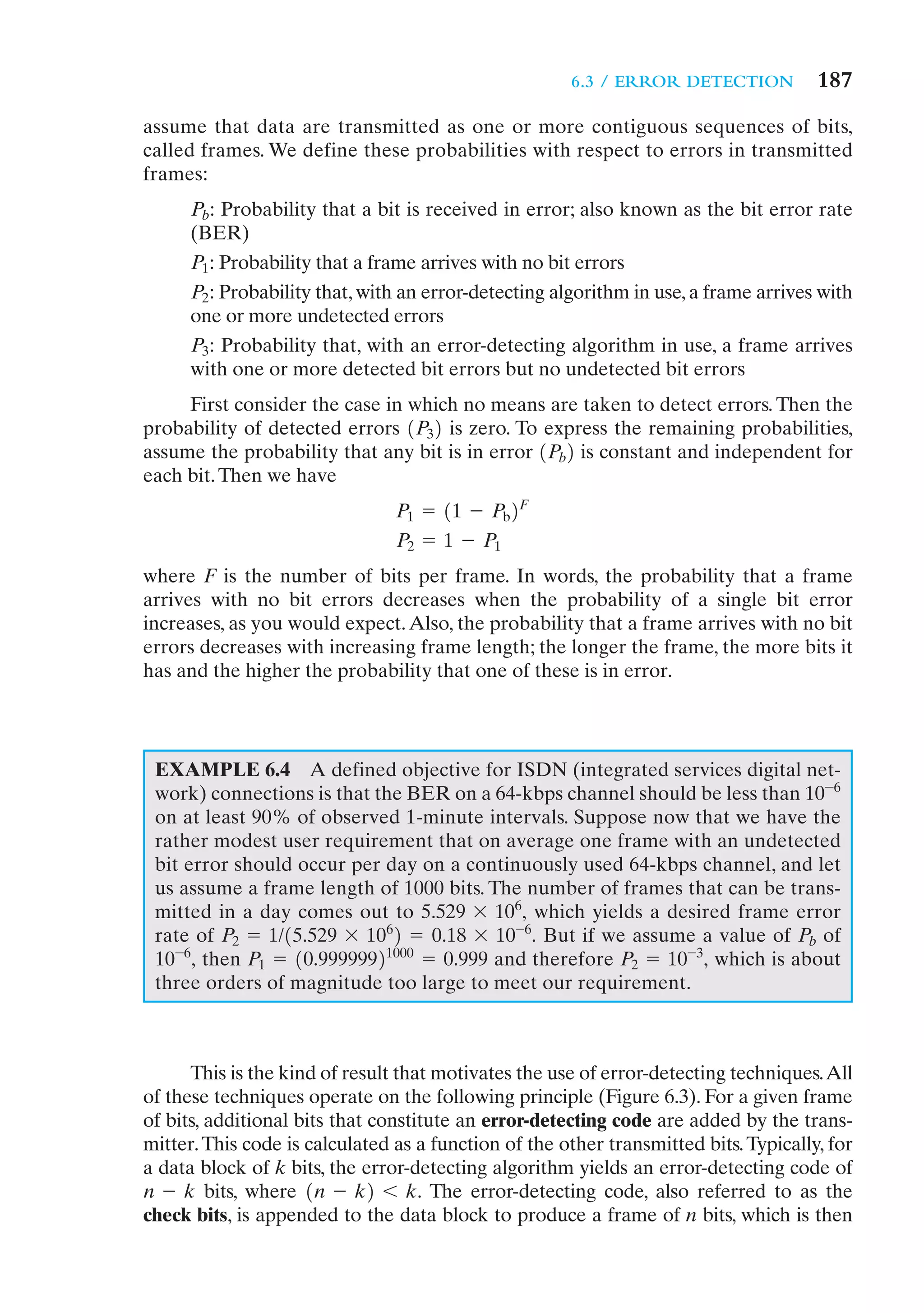 6.3 / ERROR DETECTION           187
assume that data are transmitted as one or more contiguous sequences of bits,
called frames. We define these probabilities with respect to errors in transmitted
frames:
      Pb: Probability that a bit is received in error; also known as the bit error rate
      (BER)
      P1: Probability that a frame arrives with no bit errors
      P2: Probability that, with an error-detecting algorithm in use, a frame arrives with
      one or more undetected errors
      P3: Probability that, with an error-detecting algorithm in use, a frame arrives
      with one or more detected bit errors but no undetected bit errors
     First consider the case in which no means are taken to detect errors. Then the
probability of detected errors 1P32 is zero. To express the remaining probabilities,
assume the probability that any bit is in error 1Pb2 is constant and independent for
each bit. Then we have
                                P1 = 11 - Pb2F
                                P2 = 1 - P1
where F is the number of bits per frame. In words, the probability that a frame
arrives with no bit errors decreases when the probability of a single bit error
increases, as you would expect. Also, the probability that a frame arrives with no bit
errors decreases with increasing frame length; the longer the frame, the more bits it
has and the higher the probability that one of these is in error.




 EXAMPLE 6.4 A defined objective for ISDN (integrated services digital net-
 work) connections is that the BER on a 64-kbps channel should be less than 10-6
 on at least 90% of observed 1-minute intervals. Suppose now that we have the
 rather modest user requirement that on average one frame with an undetected
 bit error should occur per day on a continuously used 64-kbps channel, and let
 us assume a frame length of 1000 bits. The number of frames that can be trans-
 mitted in a day comes out to 5.529 * 106, which yields a desired frame error
 rate of P2 = 1/15.529 * 1062 = 0.18 * 10-6. But if we assume a value of Pb of
 10-6, then P1 = 10.99999921000 = 0.999 and therefore P2 = 10 -3, which is about
 three orders of magnitude too large to meet our requirement.



      This is the kind of result that motivates the use of error-detecting techniques.All
of these techniques operate on the following principle (Figure 6.3). For a given frame
of bits, additional bits that constitute an error-detecting code are added by the trans-
mitter. This code is calculated as a function of the other transmitted bits. Typically, for
a data block of k bits, the error-detecting algorithm yields an error-detecting code of
n - k bits, where 1n - k2 6 k. The error-detecting code, also referred to as the
check bits, is appended to the data block to produce a frame of n bits, which is then
 