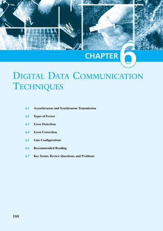 DIGITAL DATA COMMUNICATION
                                              CHAPTER
                                                        6
TECHNIQUES
      6.1   Asynchronous and Synchronous Transmission

      6.2   Types of Errors

      6.3   Error Detection

      6.4   Error Correction

      6.5   Line Configurations

      6.6   Recommended Reading

      6.7   Key Terms, Review Questions, and Problems




180
 