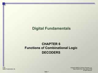 Floyd
Digital Fundamentals, 9/e
Copyright ©2006 by Pearson Education, Inc.
Upper Saddle River, New Jersey 07458
All rights reserved.
Slide 1
Digital Fundamentals
CHAPTER 6
Functions of Combinational Logic
DECODERS
 