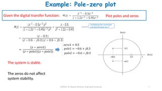 CEN352, Dr. Nassim Ammour, King Saud University 7
Example: Pole-zero plot
Plot poles and zeros
Given the digital transfer function:
multiplying the numerator
and denominator by 𝑧2
=
(𝑧 − 𝑧𝑒𝑟𝑜1)
(𝑧 − 𝑝𝑜𝑙𝑒1)(𝑧 − 𝑝𝑜𝑙𝑒2)
The system is stable.
The zeros do not affect
system stability.
𝑧𝑒𝑟𝑜1 = 0.5
𝑝𝑜𝑙𝑒1 = −0.6 + 𝑗0.3
𝑝𝑜𝑙𝑒2 = −0.6 − 𝑗0.3
 