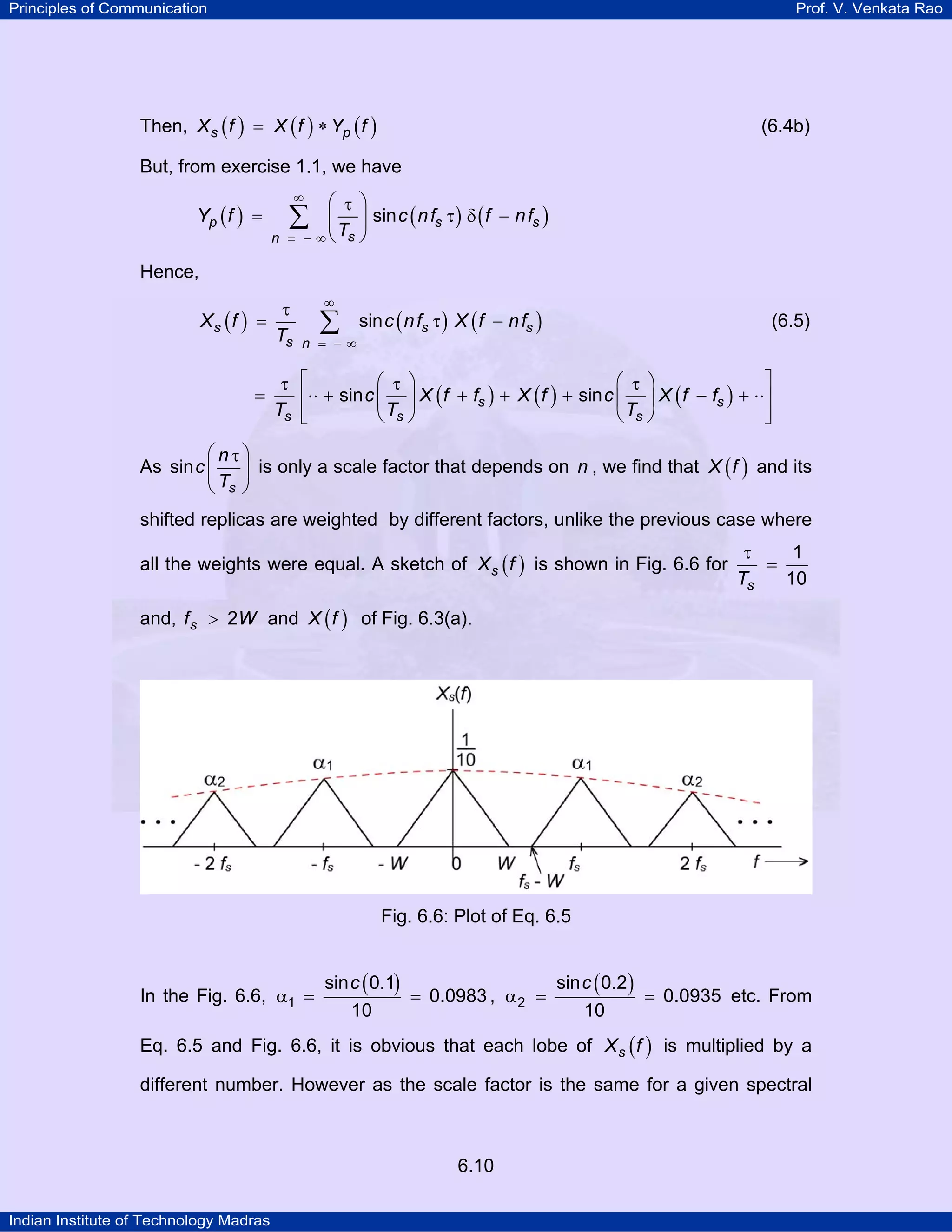 Principles of Communication

Prof. V. Venkata Rao

Then, X s ( f ) = X ( f ) ∗ Yp ( f )

(6.4b)

But, from exercise 1.1, we have

Yp ( f ) =

∞

⎛ τ ⎞
⎜ ⎟ sin c ( n fs τ ) δ ( f − n fs )
− ∞ ⎝ Ts ⎠

∑

n =

Hence,

Xs (f ) =

=

τ
Ts

∞

∑

n = −∞

sin c ( n fs τ ) X ( f − n fs )

(6.5)

⎤
⎛ τ ⎞
⎛ τ ⎞
τ ⎡
⎢⋅⋅ + sin c ⎜ ⎟ X ( f + fs ) + X ( f ) + sin c ⎜ ⎟ X ( f − fs ) + ⋅⋅⎥
Ts ⎢
⎥
⎝ Ts ⎠
⎝ Ts ⎠
⎣
⎦

⎛nτ⎞
As sin c ⎜
⎟ is only a scale factor that depends on n , we find that X ( f ) and its
Ts ⎠
⎝

shifted replicas are weighted by different factors, unlike the previous case where
all the weights were equal. A sketch of X s ( f ) is shown in Fig. 6.6 for

τ
1
=
10
Ts

and, f s > 2W and X ( f ) of Fig. 6.3(a).

Fig. 6.6: Plot of Eq. 6.5

In the Fig. 6.6, α1 =

sin c ( 0.1)
sin c ( 0.2 )
= 0.0983 , α 2 =
= 0.0935 etc. From
10
10

Eq. 6.5 and Fig. 6.6, it is obvious that each lobe of X s ( f ) is multiplied by a
different number. However as the scale factor is the same for a given spectral

6.10
Indian Institute of Technology Madras

 