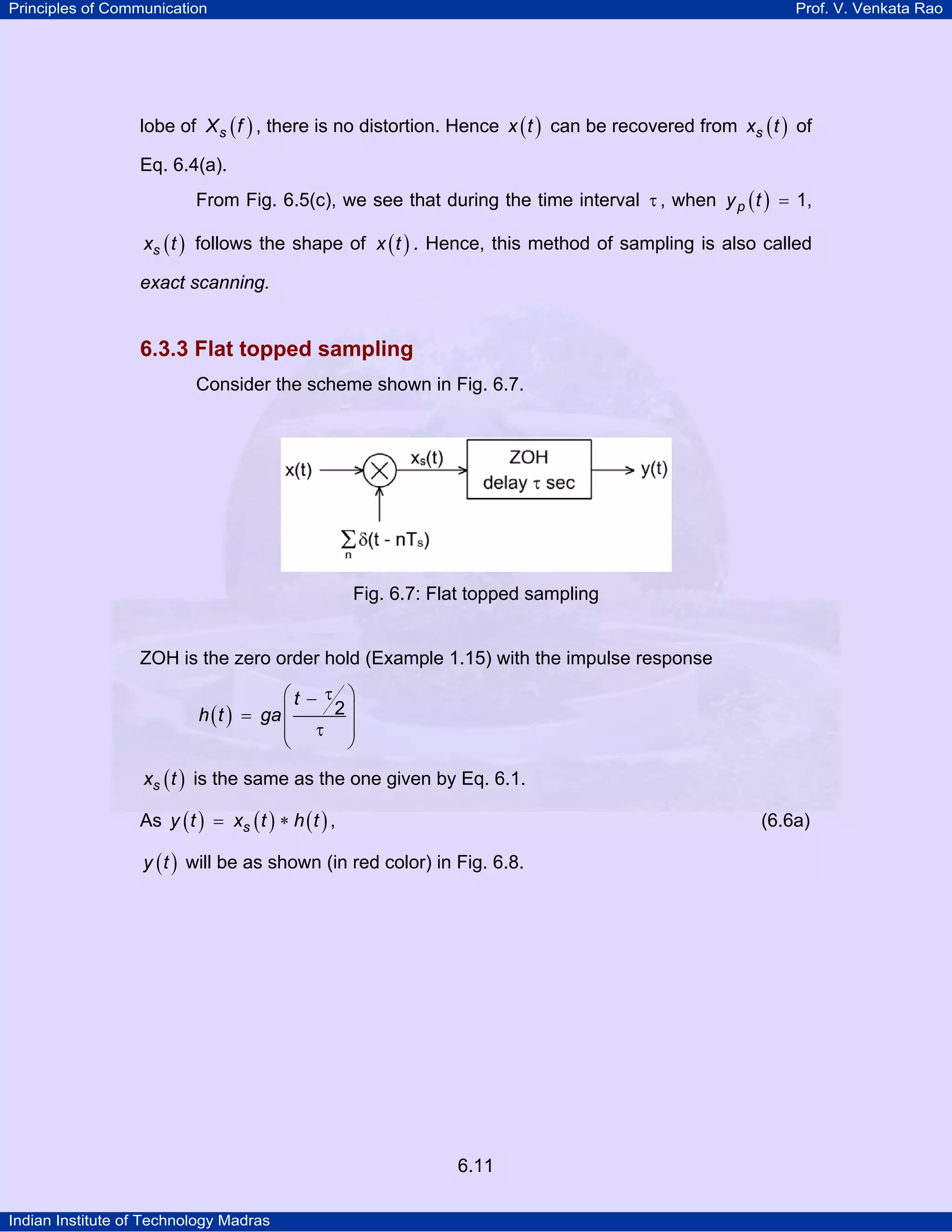 Principles of Communication

Prof. V. Venkata Rao

lobe of X s ( f ) , there is no distortion. Hence x ( t ) can be recovered from xs ( t ) of
Eq. 6.4(a).
From Fig. 6.5(c), we see that during the time interval τ , when y p ( t ) = 1,
xs ( t ) follows the shape of x ( t ) . Hence, this method of sampling is also called

exact scanning.

6.3.3 Flat topped sampling
Consider the scheme shown in Fig. 6.7.

Fig. 6.7: Flat topped sampling

ZOH is the zero order hold (Example 1.15) with the impulse response

⎛t − τ ⎞
2⎟
h ( t ) = ga ⎜
⎜ τ ⎟
⎝
⎠
xs ( t ) is the same as the one given by Eq. 6.1.

As y ( t ) = xs ( t ) ∗ h ( t ) ,

(6.6a)

y ( t ) will be as shown (in red color) in Fig. 6.8.

6.11
Indian Institute of Technology Madras

 