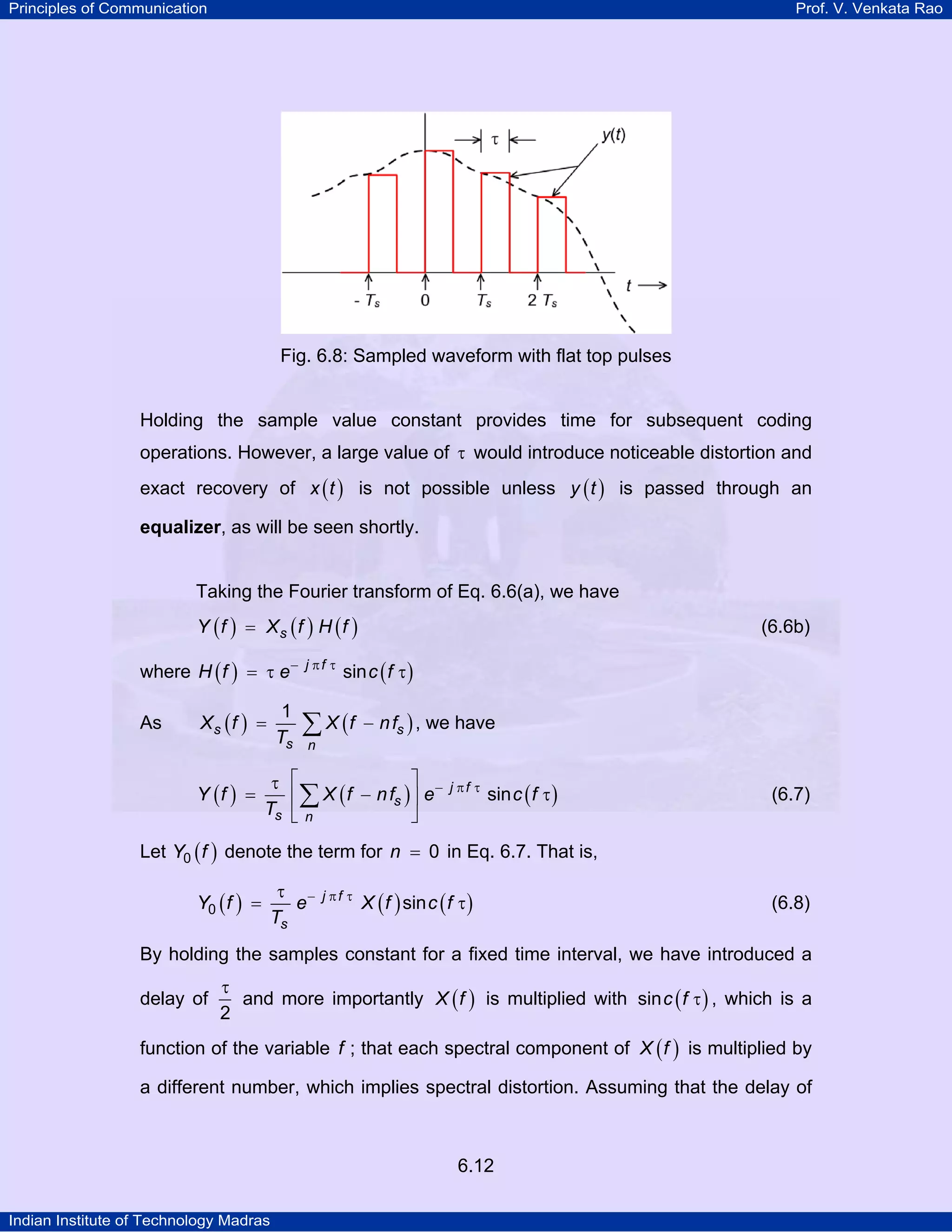 Principles of Communication

Prof. V. Venkata Rao

Fig. 6.8: Sampled waveform with flat top pulses

Holding the sample value constant provides time for subsequent coding
operations. However, a large value of τ would introduce noticeable distortion and
exact recovery of x ( t ) is not possible unless y ( t ) is passed through an
equalizer, as will be seen shortly.

Taking the Fourier transform of Eq. 6.6(a), we have
Y (f ) = Xs (f ) H (f )

where H ( f ) = τ e −

As

1
Ts

Xs (f ) =

Y (f ) =

j πf τ

(6.6b)

sin c ( f τ )

∑ X (f

− n fs ) , we have

n

⎤ −
τ ⎡
⎢ ∑ X ( f − n fs ) ⎥ e
Ts ⎣ n
⎦

j πf τ

sin c ( f τ )

(6.7)

Let Y0 ( f ) denote the term for n = 0 in Eq. 6.7. That is,
Y0 ( f ) =

τ −
e
Ts

j πf τ

X ( f ) sin c ( f τ )

(6.8)

By holding the samples constant for a fixed time interval, we have introduced a
delay of

τ
and more importantly X ( f ) is multiplied with sin c ( f τ ) , which is a
2

function of the variable f ; that each spectral component of X ( f ) is multiplied by
a different number, which implies spectral distortion. Assuming that the delay of

6.12
Indian Institute of Technology Madras

 
