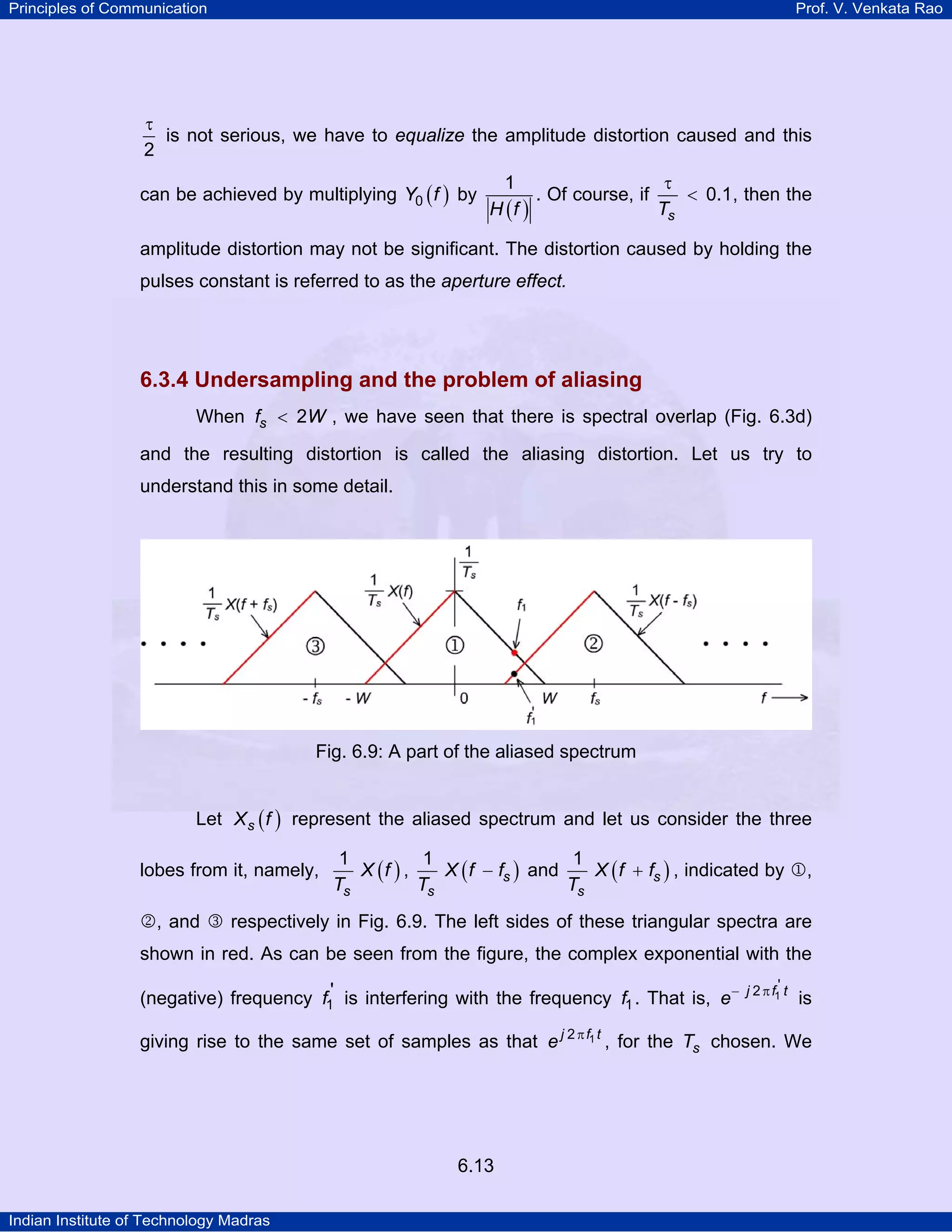 Principles of Communication

Prof. V. Venkata Rao

τ
is not serious, we have to equalize the amplitude distortion caused and this
2
can be achieved by multiplying Y0 ( f ) by

1
τ
< 0.1, then the
. Of course, if
Ts
H (f )

amplitude distortion may not be significant. The distortion caused by holding the
pulses constant is referred to as the aperture effect.

6.3.4 Undersampling and the problem of aliasing
When fs < 2W , we have seen that there is spectral overlap (Fig. 6.3d)
and the resulting distortion is called the aliasing distortion. Let us try to
understand this in some detail.

Fig. 6.9: A part of the aliased spectrum
Let X s ( f ) represent the aliased spectrum and let us consider the three
lobes from it, namely,

1
1
1
X (f ) ,
X ( f − fs ) and
X ( f + fs ) , indicated by 1,
Ts
Ts
Ts

2, and 3 respectively in Fig. 6.9. The left sides of these triangular spectra are

shown in red. As can be seen from the figure, the complex exponential with the
(negative) frequency f1' is interfering with the frequency f1 . That is, e −

j 2 π f1' t

is

giving rise to the same set of samples as that e j 2 π f1 t , for the Ts chosen. We

6.13
Indian Institute of Technology Madras

 