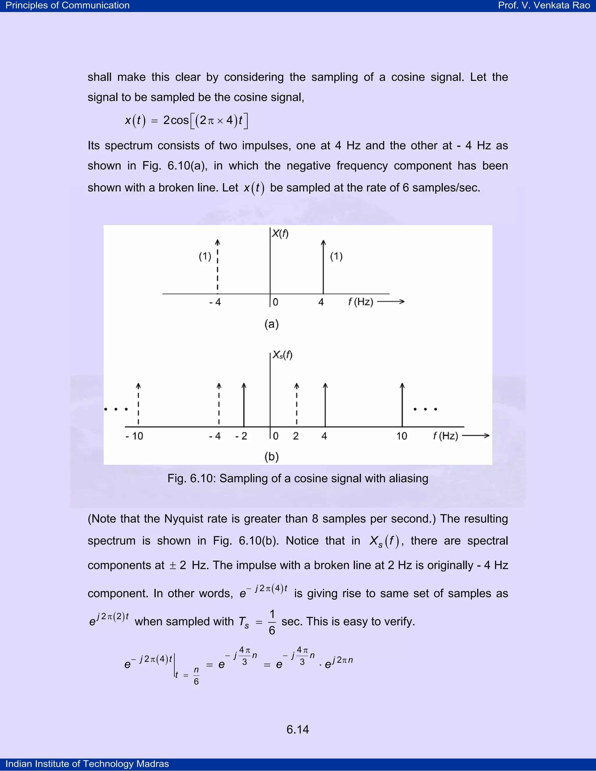 Principles of Communication

Prof. V. Venkata Rao

shall make this clear by considering the sampling of a cosine signal. Let the
signal to be sampled be the cosine signal,

x ( t ) = 2cos ⎡( 2 π × 4 ) t ⎤
⎣
⎦
Its spectrum consists of two impulses, one at 4 Hz and the other at - 4 Hz as
shown in Fig. 6.10(a), in which the negative frequency component has been
shown with a broken line. Let x ( t ) be sampled at the rate of 6 samples/sec.

Fig. 6.10: Sampling of a cosine signal with aliasing

(Note that the Nyquist rate is greater than 8 samples per second.) The resulting
spectrum is shown in Fig. 6.10(b). Notice that in X s ( f ) , there are spectral
components at ± 2 Hz. The impulse with a broken line at 2 Hz is originally - 4 Hz
component. In other words, e
e

j 2 π ( 2) t

e

− j 2 π ( 4) t

when sampled with Ts =
− j 2 π ( 4) t

n
t =
6

= e

− j

4π
n
3

is giving rise to same set of samples as

1
sec. This is easy to verify.
6
= e

− j

4π
n
3

6.14
Indian Institute of Technology Madras

⋅ e j 2π n

 