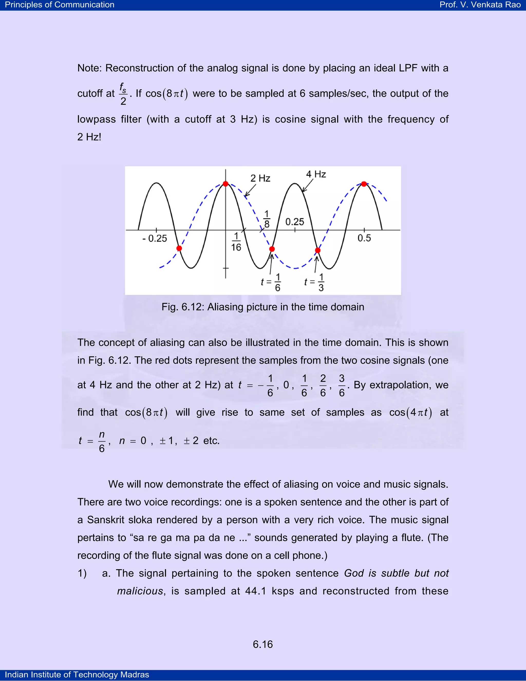 Principles of Communication

Prof. V. Venkata Rao

Note: Reconstruction of the analog signal is done by placing an ideal LPF with a
cutoff at

fs
. If cos ( 8 π t ) were to be sampled at 6 samples/sec, the output of the
2

lowpass filter (with a cutoff at 3 Hz) is cosine signal with the frequency of
2 Hz!

Fig. 6.12: Aliasing picture in the time domain

The concept of aliasing can also be illustrated in the time domain. This is shown
in Fig. 6.12. The red dots represent the samples from the two cosine signals (one
at 4 Hz and the other at 2 Hz) at t = −

1
1 2 3
, 0,
,
, . By extrapolation, we
6
6 6 6

find that cos ( 8 π t ) will give rise to same set of samples as cos ( 4 π t ) at
t =

n
, n = 0 , ± 1, ± 2 etc.
6

We will now demonstrate the effect of aliasing on voice and music signals.
There are two voice recordings: one is a spoken sentence and the other is part of
a Sanskrit sloka rendered by a person with a very rich voice. The music signal
pertains to “sa re ga ma pa da ne ...” sounds generated by playing a flute. (The
recording of the flute signal was done on a cell phone.)
1)

a. The signal pertaining to the spoken sentence God is subtle but not
malicious, is sampled at 44.1 ksps and reconstructed from these

6.16
Indian Institute of Technology Madras

 