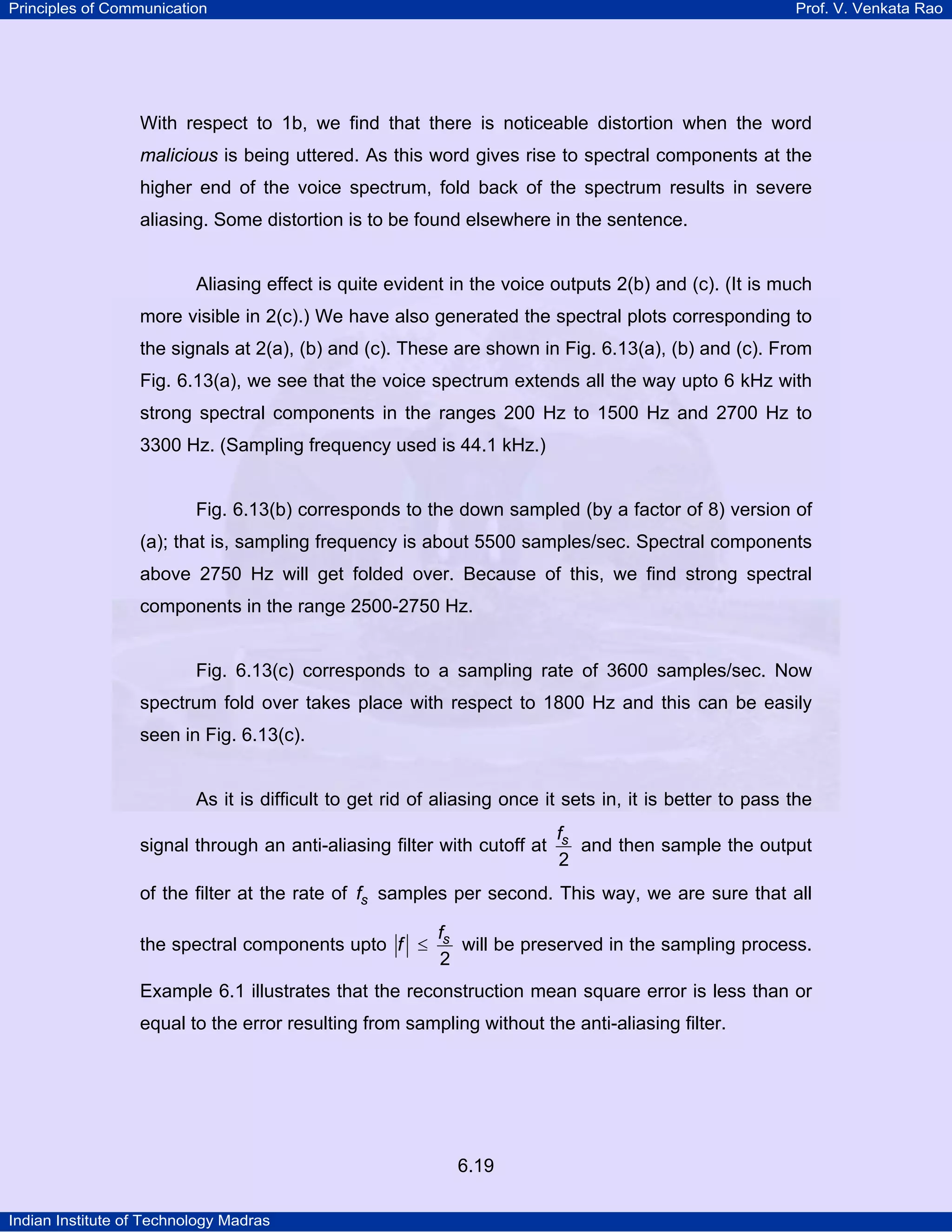 Principles of Communication

Prof. V. Venkata Rao

With respect to 1b, we find that there is noticeable distortion when the word
malicious is being uttered. As this word gives rise to spectral components at the
higher end of the voice spectrum, fold back of the spectrum results in severe
aliasing. Some distortion is to be found elsewhere in the sentence.

Aliasing effect is quite evident in the voice outputs 2(b) and (c). (It is much
more visible in 2(c).) We have also generated the spectral plots corresponding to
the signals at 2(a), (b) and (c). These are shown in Fig. 6.13(a), (b) and (c). From
Fig. 6.13(a), we see that the voice spectrum extends all the way upto 6 kHz with
strong spectral components in the ranges 200 Hz to 1500 Hz and 2700 Hz to
3300 Hz. (Sampling frequency used is 44.1 kHz.)

Fig. 6.13(b) corresponds to the down sampled (by a factor of 8) version of
(a); that is, sampling frequency is about 5500 samples/sec. Spectral components
above 2750 Hz will get folded over. Because of this, we find strong spectral
components in the range 2500-2750 Hz.

Fig. 6.13(c) corresponds to a sampling rate of 3600 samples/sec. Now
spectrum fold over takes place with respect to 1800 Hz and this can be easily
seen in Fig. 6.13(c).

As it is difficult to get rid of aliasing once it sets in, it is better to pass the
signal through an anti-aliasing filter with cutoff at

fs
and then sample the output
2

of the filter at the rate of fs samples per second. This way, we are sure that all
the spectral components upto f ≤

fs
will be preserved in the sampling process.
2

Example 6.1 illustrates that the reconstruction mean square error is less than or
equal to the error resulting from sampling without the anti-aliasing filter.

6.19
Indian Institute of Technology Madras

 