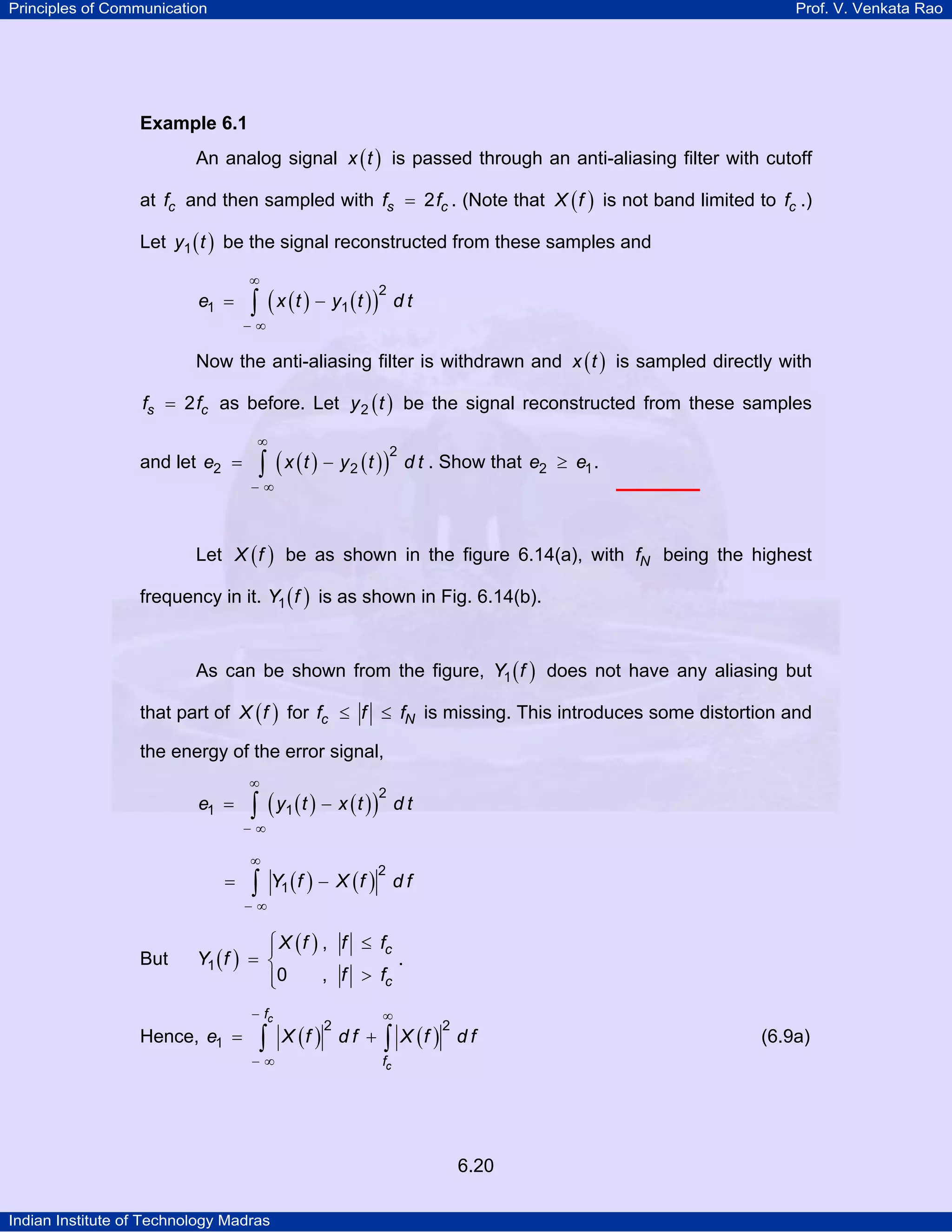 Principles of Communication

Prof. V. Venkata Rao

Example 6.1

An analog signal x ( t ) is passed through an anti-aliasing filter with cutoff
at fc and then sampled with fs = 2 fc . (Note that X ( f ) is not band limited to fc .)
Let y1 ( t ) be the signal reconstructed from these samples and
∞

e1 =

∫ ( x ( t ) − y1 ( t ) )

2

dt

−∞

Now the anti-aliasing filter is withdrawn and x ( t ) is sampled directly with
fs = 2 fc as before. Let y 2 ( t ) be the signal reconstructed from these samples
∞

and let e2 =

∫ ( x (t ) − y2 (t ))

2

d t . Show that e2 ≥ e1 .

−∞

Let X ( f ) be as shown in the figure 6.14(a), with fN being the highest
frequency in it. Y1 ( f ) is as shown in Fig. 6.14(b).
As can be shown from the figure, Y1 ( f ) does not have any aliasing but
that part of X ( f ) for fc ≤ f ≤ fN is missing. This introduces some distortion and
the energy of the error signal,
∞

e1 =

∫ ( y1 ( t ) − x ( t ) )

2

dt

−∞
∞

=

∫

Y1 ( f ) − X ( f ) d f
2

−∞

But

⎧ X ( f ) , f ≤ fc
⎪
Y1 ( f ) = ⎨
.
, f > fc
⎪0
⎩

Hence, e1 =

− fc

∫

−∞

X (f ) d f +
2

∞

2
∫ X (f ) d f

fc

6.20
Indian Institute of Technology Madras

(6.9a)

 