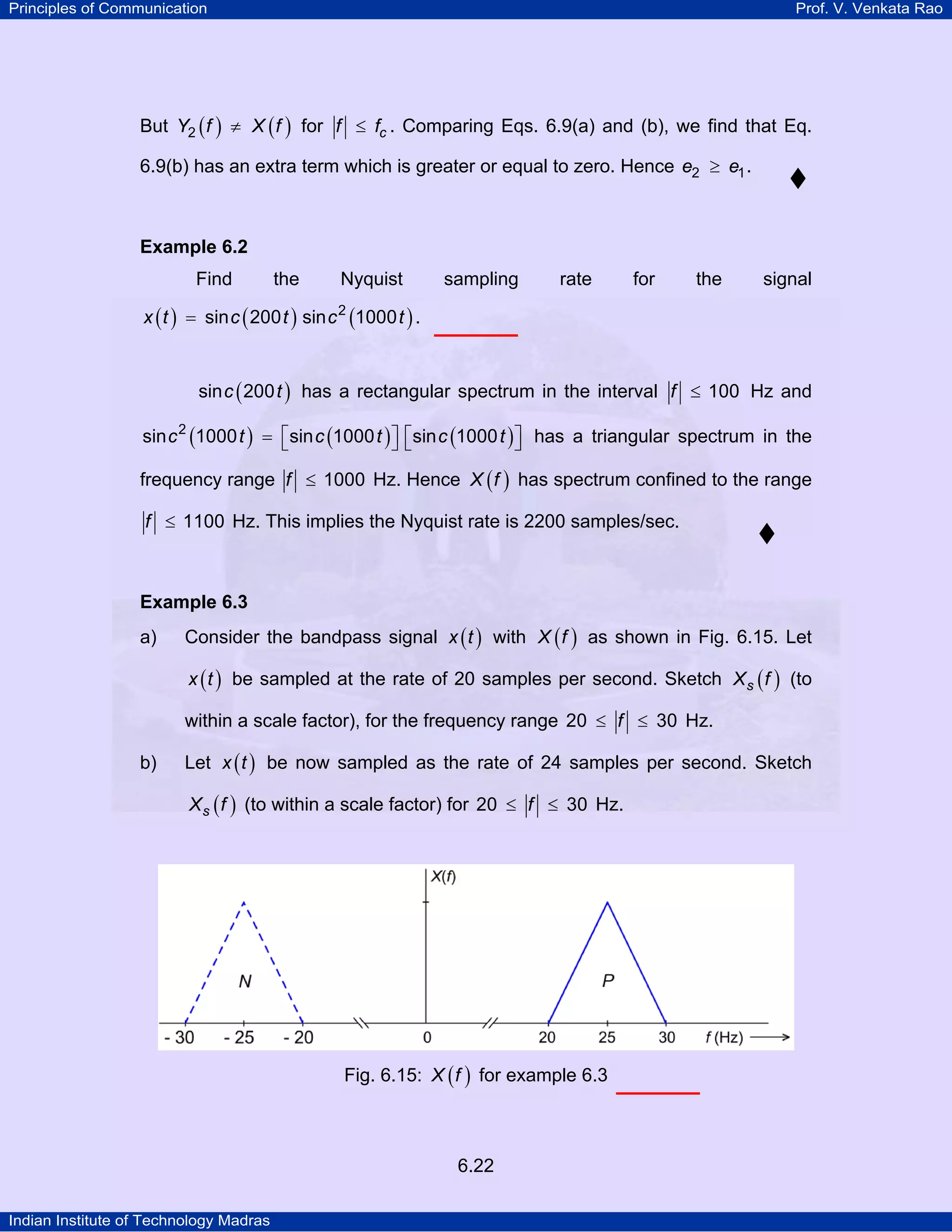 Principles of Communication

Prof. V. Venkata Rao

But Y2 ( f ) ≠ X ( f ) for f ≤ fc . Comparing Eqs. 6.9(a) and (b), we find that Eq.
6.9(b) has an extra term which is greater or equal to zero. Hence e2 ≥ e1 .

Example 6.2

Find

the

Nyquist

sampling

rate

for

the

signal

x ( t ) = sin c ( 200 t ) sin c 2 (1000 t ) .
sin c ( 200 t ) has a rectangular spectrum in the interval f ≤ 100 Hz and
sin c 2 (1000 t ) = ⎡sin c (1000 t ) ⎤ ⎡sin c (1000 t ) ⎤ has a triangular spectrum in the
⎣
⎦⎣
⎦

frequency range f ≤ 1000 Hz. Hence X ( f ) has spectrum confined to the range
f ≤ 1100 Hz. This implies the Nyquist rate is 2200 samples/sec.

Example 6.3

a)

Consider the bandpass signal x ( t ) with X ( f ) as shown in Fig. 6.15. Let
x ( t ) be sampled at the rate of 20 samples per second. Sketch X s ( f ) (to

within a scale factor), for the frequency range 20 ≤ f ≤ 30 Hz.
b)

Let x ( t ) be now sampled as the rate of 24 samples per second. Sketch
X s ( f ) (to within a scale factor) for 20 ≤ f ≤ 30 Hz.

Fig. 6.15: X ( f ) for example 6.3

6.22
Indian Institute of Technology Madras

 