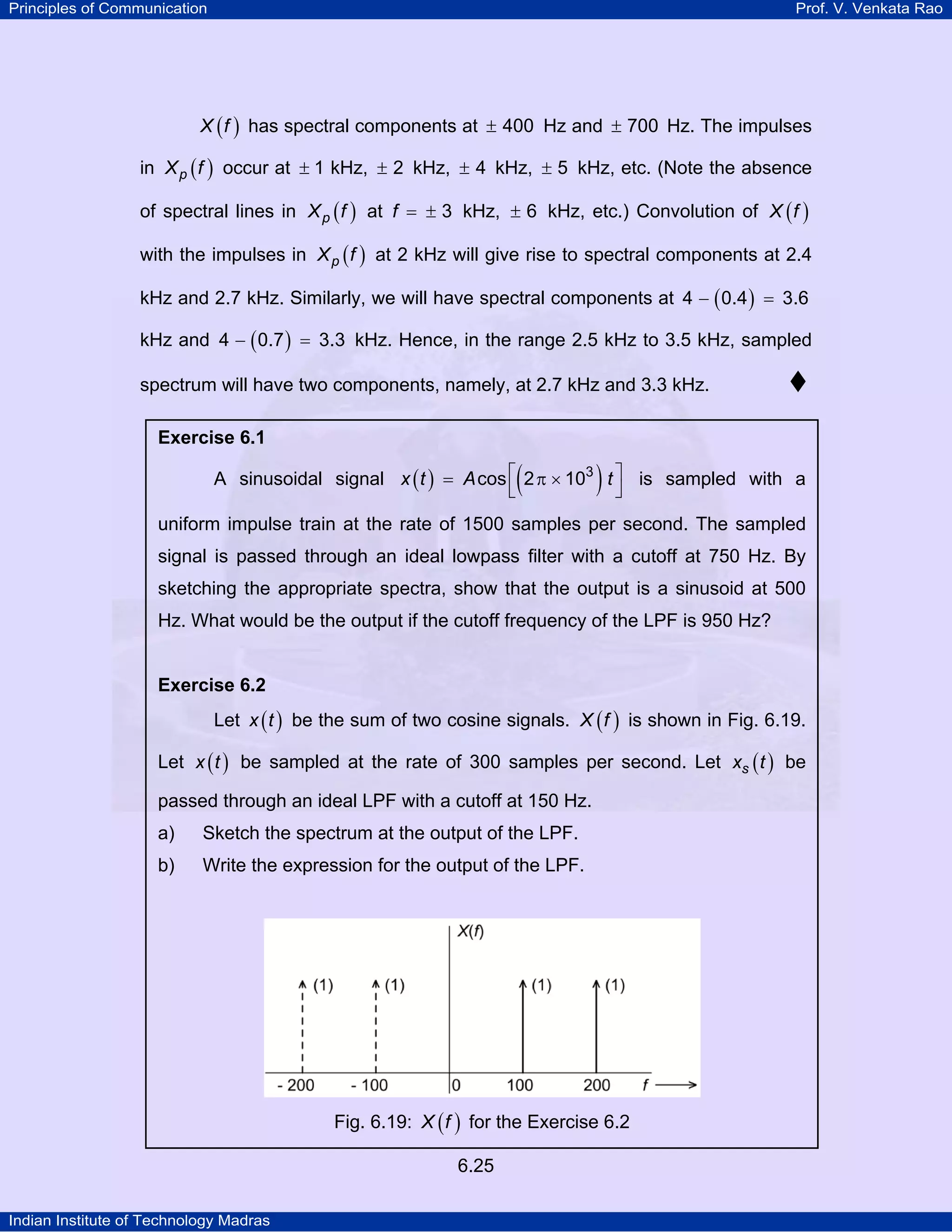 Principles of Communication

Prof. V. Venkata Rao

X ( f ) has spectral components at ± 400 Hz and ± 700 Hz. The impulses

in X p ( f ) occur at ± 1 kHz, ± 2 kHz, ± 4 kHz, ± 5 kHz, etc. (Note the absence
of spectral lines in X p ( f ) at f = ± 3 kHz, ± 6 kHz, etc.) Convolution of X ( f )
with the impulses in X p ( f ) at 2 kHz will give rise to spectral components at 2.4
kHz and 2.7 kHz. Similarly, we will have spectral components at 4 − ( 0.4 ) = 3.6
kHz and 4 − ( 0.7 ) = 3.3 kHz. Hence, in the range 2.5 kHz to 3.5 kHz, sampled
spectrum will have two components, namely, at 2.7 kHz and 3.3 kHz.
Exercise 6.1

(

)

A sinusoidal signal x ( t ) = A cos ⎡ 2 π × 103 t ⎤ is sampled with a
⎣
⎦

uniform impulse train at the rate of 1500 samples per second. The sampled
signal is passed through an ideal lowpass filter with a cutoff at 750 Hz. By
sketching the appropriate spectra, show that the output is a sinusoid at 500
Hz. What would be the output if the cutoff frequency of the LPF is 950 Hz?

Exercise 6.2

Let x ( t ) be the sum of two cosine signals. X ( f ) is shown in Fig. 6.19.
Let x ( t ) be sampled at the rate of 300 samples per second. Let xs ( t ) be
passed through an ideal LPF with a cutoff at 150 Hz.
a)

Sketch the spectrum at the output of the LPF.

b)

Write the expression for the output of the LPF.

Fig. 6.19: X ( f ) for the Exercise 6.2
6.25
Indian Institute of Technology Madras

 